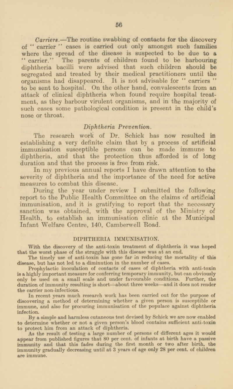 Carriers. —The routine swabbing of contacts for the discovery of carrier cases is carried out only amongst such families where the spread of the disease is suspected to be due to a carrier. The parents of children found to be harbouring diphtheria bacilli were advised that such children should be segregated and treated by their medical practitioners until the organisms had disappeared. It is not advisable for carriers to be sent to hospital. On the other hand, convalescents from an attack of clinical diphtheria when found require hospital treatment, as they harbour virulent organisms, and in the majority of such cases some pathological condition is present in the child's nose or throat. Diphtheria Prevention. The research work of Dr. Schick has now resulted in establishing a very definite claim that by a process of artificial immunisation susceptible persons can be made immune to diphtheria, and that the protection thus afforded is of long duration and that the process is free from risk. In my previous annual reports I have drawn attention to the severity of diphtheria and the importance of the need for active measures to combat this disease. During the year under review I submitted the following report to the Public Health Committee on the claims of artificial immunisation, and it is gratifying to report that the neccssary sanction was obtained, with the approval of the Ministry of Health, to establish an immunisation clinic at the Municipal Infant Welfare Centre, 140, Camberwell Road. DIPHTHERIA IMMUNISATION. With the discovery of the anti-toxin treatment of diphtheria it was hoped that the worst phase of the struggle with this disease was at an end. The timely use of anti-toxin has gone far in reducing the mortality of this disease, but has not led to a diminution in the number of cases. Prophylactic inoculation of contacts of cases of diphtheria with anti-toxin is a highly important measure for conferring temporary immunity, but can obviously only be used on a small scale and under favourable conditions. Further, the duration of immunity resulting is short—about three weeks—and it does not render the carrier non-infectious. In recent years much research work has been carried out for the purpose of discovering a method of determining whether a given person is susceptible or immune, and also for procuring immunisation of the populace against diphtheria infection. By a simple and harmless cutaneous test devised by Schick we are now enabled to determine whether or not a given person's blood contains sufficient anti-toxin to protect him from an attack of diphtheria. As the result of testing a large number of persons of different ages it would appear from published figures that 80 per cent, of infants at birth have a passive immunity and that this fades during the first month or two after birth, the immunity gradually decreasing until at 3 years of age only 28 per cent, of children are immune.