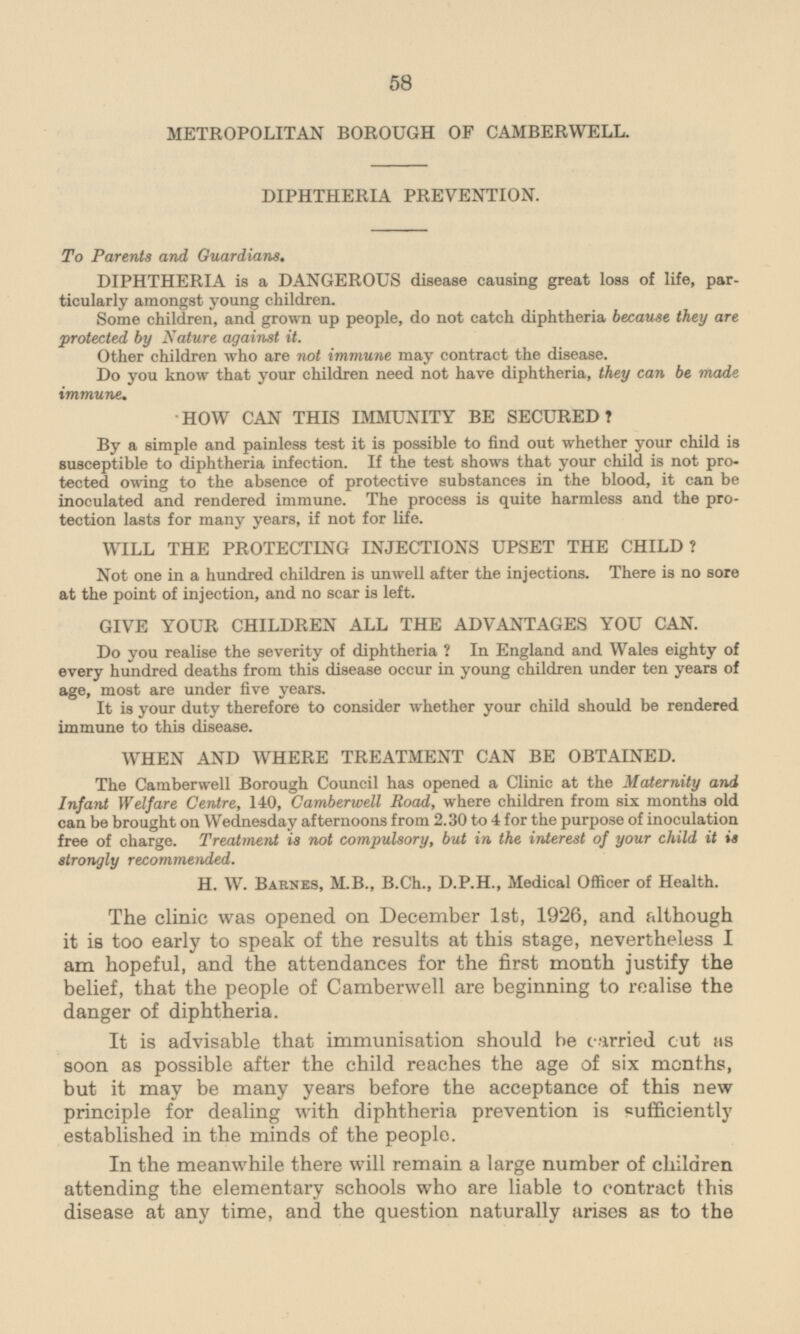 METROPOLITAN BOROUGH OF CAMBERWELL. DIPHTHERIA PREVENTION. To Parents and Guardians. DIPHTHERIA is a DANGEROUS disease causing great loss of life, particularly amongst young children. Some children, and grown up people, do not catch diphtheria because they are protected by Nature against it. Other children who are not immune may contract the disease. Do you know that your children need not have diphtheria, they can be made immune. HOW CAN THIS IMMUNITY BE SECURED? By a simple and painless test it is possible to find out whether your child is susceptible to diphtheria infection. If the test shows that your child is not protected owing to the absence of protective substances in the blood, it can be inoculated and rendered immune. The process is quite harmless and the protection lasts for many years, if not for life. WILL THE PROTECTING INJECTIONS UPSET THE CHILD? Not one in a hundred children is unwell after the injections. There is no sore at the point of injection, and no scar is left. GIVE YOUR CHILDREN ALL THE ADVANTAGES YOU CAN. Do you realise the severity of diphtheria ? In England and Wales eighty of every hundred deaths from this disease occur in young children under ten years of age, most are under five years. It is your duty therefore to consider whether your child should be rendered immune to this disease. WHEN AND WHERE TREATMENT CAN BE OBTAINED. The Camberwell Borough Council has opened a Clinic at the Maternity and Infant Welfare Centre, 140, Camberwell Road, where children from six months old can be brought on Wednesday afternoons from 2.30 to 4 for the purpose of inoculation free of charge. Treatment is not compulsory, but in the interest of your child it is strongly recommended. H. W. Barnes, M.8., B.Ch., D.P.H., Medical Officer of Health. The clinic was opened on December 1st, 1926, and although it is too early to speak of the results at this stage, nevertheless I am hopeful, and the attendances for the first month justify the belief, that the people of Camberwell are beginning to realise the danger of diphtheria. It is advisable that immunisation should be carried cut as soon as possible after the child reaches the age of six months, but it may be many years before the acceptance of this new principle for dealing with diphtheria prevention is sufficiently established in the minds of the people. In the meanwhile there will remain a large number of children attending the elementary schools who are liable to contract this disease at any time, and the question naturally arises as to the