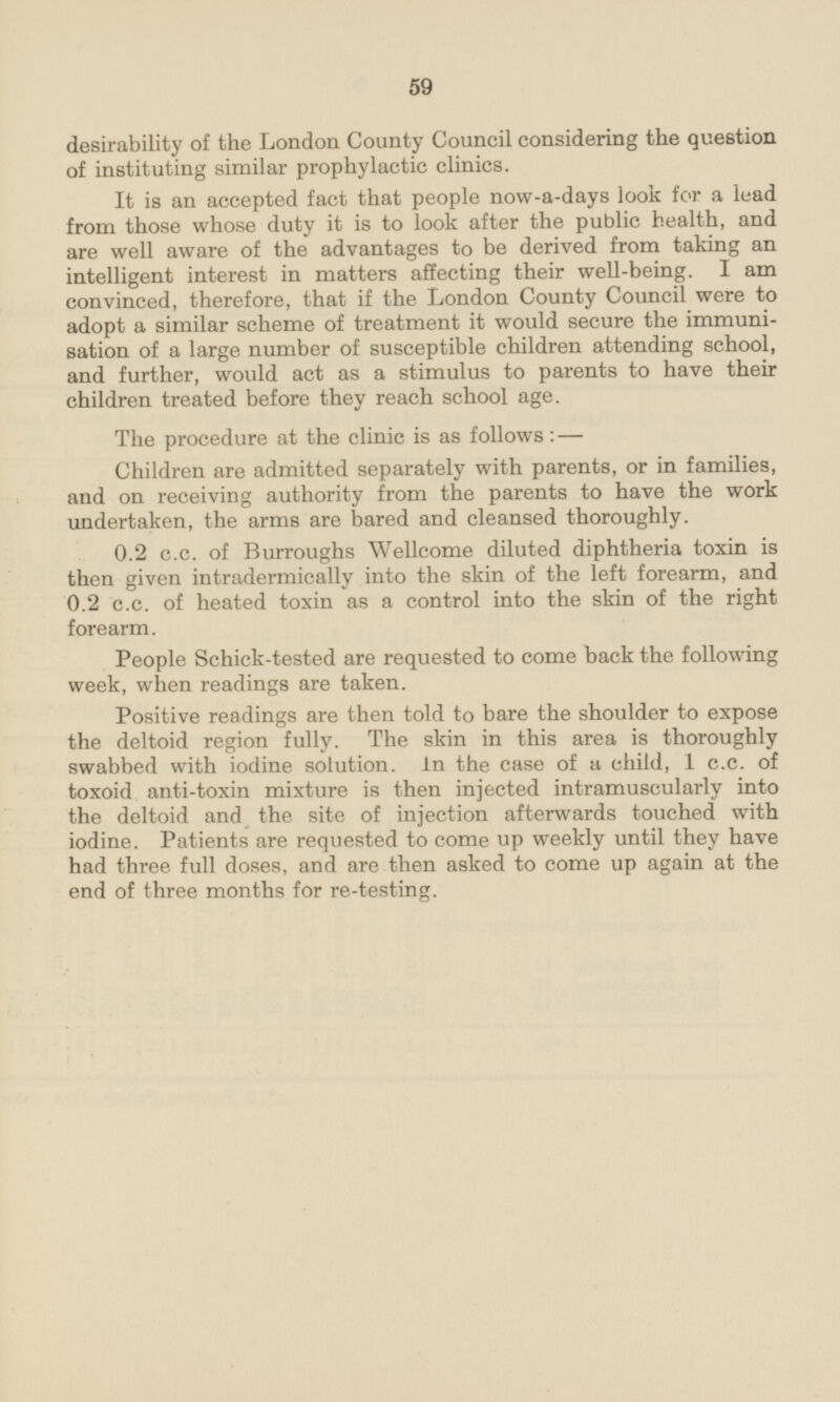 desirability of the London County Council considering the question of instituting similar prophylactic clinics. It is an accepted fact that people now-a-days look for a lead from those whose duty it is to look after the public health, and are well aware of the advantages to be derived from taking an intelligent interest in matters affecting their well-being. I am convinced, therefore, that if the London County Council were to adopt a similar scheme of treatment it would secure the immunisation of a large number of susceptible children attending school, and further, would act as a stimulus to parents to have their children treated before they reach school age. The procedure at the clinic is as follows: — Children are admitted separately with parents, or in families, and on receiving authority from the parents to have the work undertaken, the arms are bared and cleansed thoroughly. 0.2 c.c. of Burroughs Wellcome diluted diphtheria toxin is then given intradermically into the skin of the left forearm, and 0.2 c.c. of heated toxin as a control into the skin of the right forearm. People Schick-tested are requested to come back the following week, when readings are taken. Positive readings are then told to bare the shoulder to expose the deltoid region fully. The skin in this area is thoroughly swabbed with iodine solution, in the case of a child, 1 c.c. of toxoid anti-toxin mixture is then injected intramuscularly into the deltoid and the site of injection afterwards touched with iodine. Patients are requested to come up weekly until they have had three full doses, and are then asked to come up again at the end of three months for re-testing.