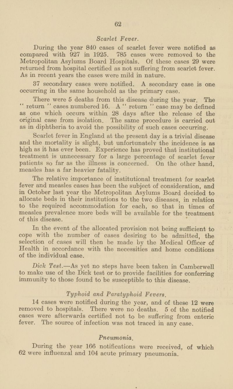Scarlet Fever. During the year 840 cases of scarlet fever were notified as compared with 927 in 1925. 785 cases were removed to the Metropolitan Asylums Board Hospitals. Of these cases 29 were returned from hospital certified as not suffering from scarlet fever. As in recent years the cases were mild in nature. 37 secondary cases were notified. A secondary case is one occurring in the same household as the primary case. There were 5 deaths from this disease during the year. The return cases numbered 16. A return case may be defined as one which occurs within 28 days after the release of the original case from isolation. The same procedure is carried out as in diphtheria to avoid the possibility of such cases occurring. Scarlet fever in England at the present day is a trivial disease and the mortality is slight, but unfortunately the incidence is as high as it has ever been. Experience has proved that institutional treatment is unnecessary for a large percentage of scarlet fever patients so far as the illness is concerned. On the other hand, measles has a far heavier fatality. The relative importance of institutional treatment for scarlet fever and measles cases has been the subject of consideration, and in October last year the Metropolitan Asylums Board decided to allocate beds in their institutions to the two diseases, in relation to the required accommodation for each, so that in times of measles prevalence more beds will be available for the treatment of this disease. In the event of the allocated provision not being sufficient to cope with the number of cases desiring to be admitted, the selection of cases will then be made by the Medical Officer of Health in accordance with the necessities and home conditions of the individual case. Dick Test.—As yet no steps have been taken in Camberwell to make use of the Dick test or to provide facilities for conferring immunity to those found to be susceptible to this disease. Typhoid and Paratyphoid Fevers. 14 cases were notified during the year, and of these 12 were removed to hospitals. There were no deaths. 5 of the notified cases were afterwards certified not to be suffering from enteric fever. The source of infection was not traced in any case. Pneumonia. During the year 166 notifications were received, of which 62 were influenzal and 104 acute primary pneumonia.