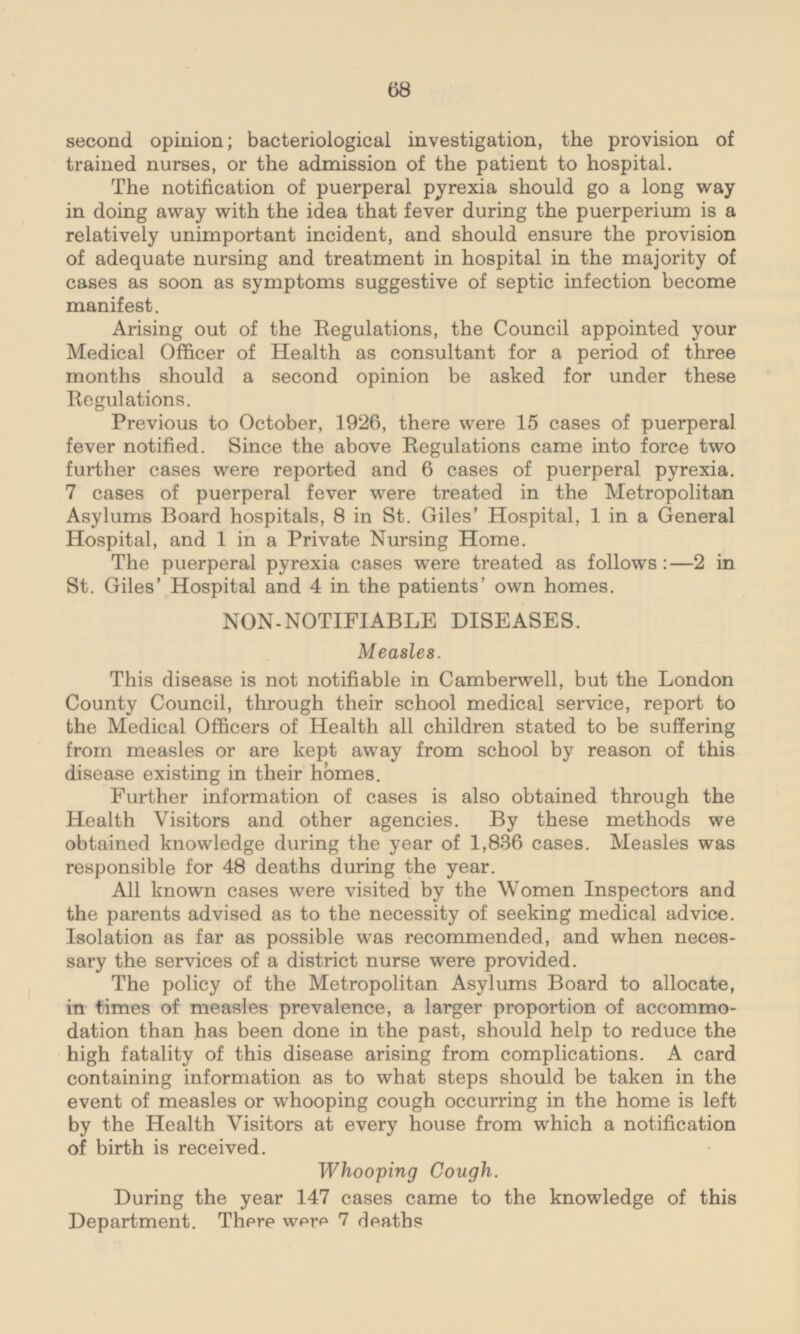 second opinion; bacteriological investigation, the provision of trained nurses, or the admission of the patient to hospital. The notification of puerperal pyrexia should go a long way in doing away with the idea that fever during the puerperium is a relatively unimportant incident, and should ensure the provision of adequate nursing and treatment in hospital in the majority of cases as soon as symptoms suggestive of septic infection become manifest. Arising out of the Regulations, the Council appointed your Medical Officer of Health as consultant for a period of three months should a second opinion be asked for under these Regulations. Previous to October, 1926, there were 15 cases of puerperal fever notified. Since the above Regulations came into force two further cases were reported and 6 cases of puerperal pyrexia. 7 cases of puerperal fever were treated in the Metropolitan Asylums Board hospitals, 8 in St. Giles' Hospital, 1 in a General Hospital, and 1 in a Private Nursing Home. The puerperal pyrexia cases were treated as follows :—2 in St. Giles' Hospital and 4 in the patients' own homes. NON-NOTIFIABLE DISEASES. Measles. This disease is not notifiable in Camberwell, but the London County Council, through their school medical service, report to the Medical Officers of Health all children stated to be suffering from measles or are kept away from school by reason of this disease existing in their homes. Further information of cases is also obtained through the Health Visitors and other agencies. By these methods we obtained knowledge during the year of 1,836 cases. Measles was responsible for 48 deaths during the year. All known cases were visited by the Women Inspectors and the parents advised as to the necessity of seeking medical advice. Isolation as far as possible was recommended, and when necessary the services of a district nurse were provided. The policy of the Metropolitan Asylums Board to allocate, in times of measles prevalence, a larger proportion of accommodation than has been done in the past, should help to reduce the high fatality of this disease arising from complications. A card containing information as to what steps should be taken in the event of measles or whooping cough occurring in the home is left by the Health Visitors at every house from which a notification of birth is received. Whooping Cough During the year 147 cases came to the knowledge of this Department. There were 7 deaths