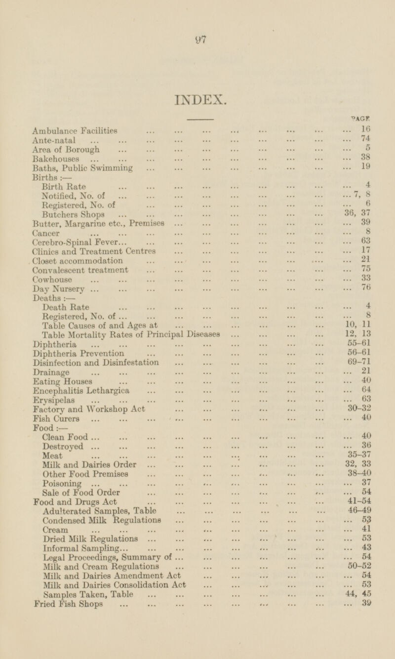 INDEX. Page Ambulance Facilities 16 Ante-natal 74 Area of Borough 5 Bakehouses 38 Baths, Public Swimming 19 Births :— Birth Rate 4 Notified, No. of 7, 8 Registered, No. of 6 Butchers Shops 36, 37 Butter, Margarine etc., Premises 39 Cancer 8 Cerebro-Spinal Fever 63 Clinics and Treatment Centres 17 Closet accommodation 21 Convalescent treatment 75 Cowhouse 33 Day Nursery 76 Deaths :— Death Rate 4 Registered, No. of 8 Table Causes of and Ages at 10, 11 Table Mortality Rates of Principal Diseases 12, 13 Diphtheria 55 - 61 Diphtheria Prevention 56 - 61 Disinfection and Disinfestation 69 - 71 Drainage 21 Eating Houses 40 Encephalitis Lethargica 64 Erysipelas 63 Factory and Workshop Act 30 - 32 Fish Curers 40 Food :— Clean Pood 40 Destroyed 36 Meat 35 - 37 Milk and Dairies Order 32, 33 Other Food Premises 38 - 40 Poisoning 37 Sale of Food Order 54 Food and Drugs Act 41 - 54 Adulterated Samples, Table 46 - 49 Condensed Milk Regulations 53 Cream 41 Dried Milk Regulations 53 Informal Sampling 43 Legal Proceedings, Summary of 54 Milk and Cream Regulations 50 - 52 Milk and Dairies Amendment Act 54 Milk and Dairies Consolidation Act 53 Samples Taken, Table 44, 45 Pried Fish Shops 39