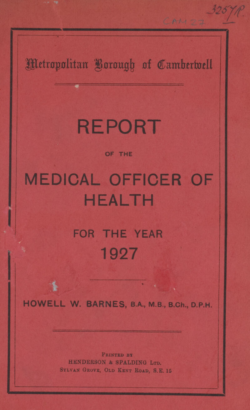 325 YR. CAM 27 Metropolitan Borough of Camberwell REPORT OF THE MEDICAL OFFICER OF HEALTH FOR THE YEAR 1927 HOWELL W. BARNES, B.A., M.B., B.Ch., D.P.H. Pirinted BY HENDERSON & SPALDING Ltd. Sylvan Grove, Old Kent Road, S.E. 15