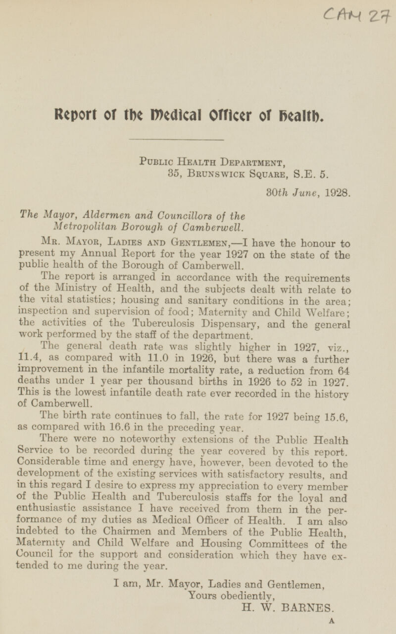 CAM 27 Report or the medical Officer of health. Public Health Department, 35, Brunswick Square, S.E. 5. 30th June, 1928. The Mayor, Aldermen and Councillors of the Metropolitan Borough of Camberwell. Mr. Mayor, Ladies and Gentlemen, — I have the honour to present my Annual Report for the year 1927 on the state of the public health of the Borough of Camberwell. The report is arranged in accordance with the requirements of the Ministry of Health, and the subjects dealt with relate to the vital statistics; housing and sanitary conditions in the area; inspection and supervision of food; Maternity and Child Welfare; the activities of the Tuberculosis Dispensary, and the general work performed by the staff of the department. The general death rate was slightly higher in 1927, viz., 11.4, as compared with 11.0 in 1926, but there was a further improvement in the infantile mortality rate, a reduction from 64 deaths under 1 year per thousand births in 1926 to 52 in 1927. This is the lowest infantile death rate ever recorded in the history of Camberwell. The birth rate continues to fall, the rate for 1927 being 15.6, as compared with 16.6 in the preceding year. There were no noteworthy extensions of the Public Health Service to be recorded during the year covered by this report. Considerable time and energy have, however, been devoted to the development of the existing services with satisfactory results, and in this regard I desire to express my appreciation to every member of the Public Health and Tuberculosis staffs for the loyal and enthusiastic assistance I have received from them in the performance of my duties as Medical Officer of Health. I am also indebted to the Chairmen and Members of the Public Health, Maternity and Child Welfare and Housing Committees of the Council for the support and consideration which they have extended to me during the year. I am, Mr. Mayor, Ladies and Gentlemen, Yours obediently, H. W. BARNES. A