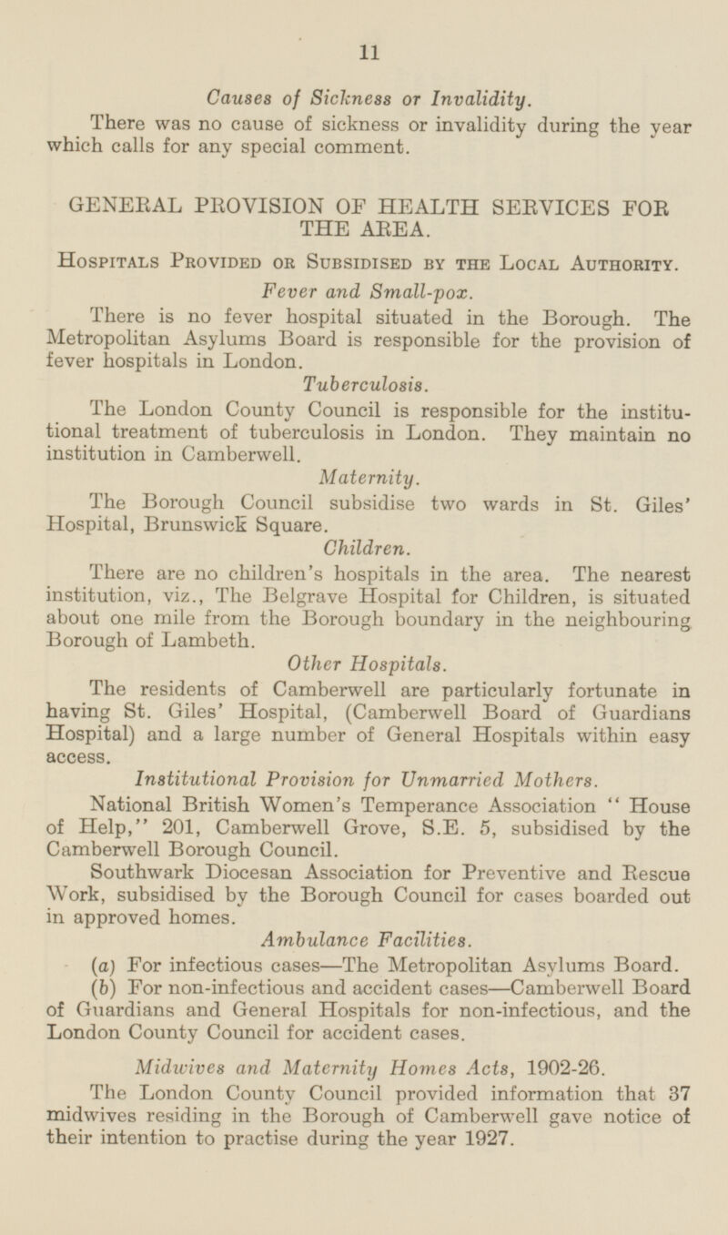 Causes of Sickness or Invalidity. There was no cause of sickness or invalidity during the year which calls for any special comment. GENERAL PROVISION OF HEALTH SERVICES FOR THE AREA. Hospitals Provided or Subsidised by the Local Authority. Fever and Small-pox. There is no fever hospital situated in the Borough. The Metropolitan Asylums Board is responsible for the provision of fever hospitals in London. Tuberculosis. The London County Council is responsible for the institutional treatment of tuberculosis in London. They maintain no institution in Camberwell. Maternity. The Borough Council subsidise two wards in St. Giles' Hospital, Brunswick Square. Children. There are no children's hospitals in the area. The nearest institution, viz., The Belgrave Hospital for Children, is situated about one mile from the Borough boundary in the neighbouring Borough of Lambeth. Other Hospitals. The residents of Camberwell are particularly fortunate in having St. Giles' Hospital, (Camberwell Board of Guardians Hospital) and a large number of General Hospitals within easy access. Institutional Provision for Unmarried Mothers. National British Women's Temperance Association  House of Help, 201, Camberwell Grove, S.E. 5, subsidised by the Camberwell Borough Council. Southwark Diocesan Association for Preventive and Rescue Work, subsidised by the Borough Council for cases boarded out in approved homes. Ambulance Facilities. (a) For infectious cases—The Metropolitan Asylums Board. (b) For non-infectious and accident cases—Camberwell Board of Guardians and General Hospitals for non-infectious, and the London County Council for accident cases. Midwives and Maternity Homes Acts, 1902-26. The London County Council provided information that 37 midwives residing in the Borough of Camberwell gave notice of their intention to practise during the year 1927.