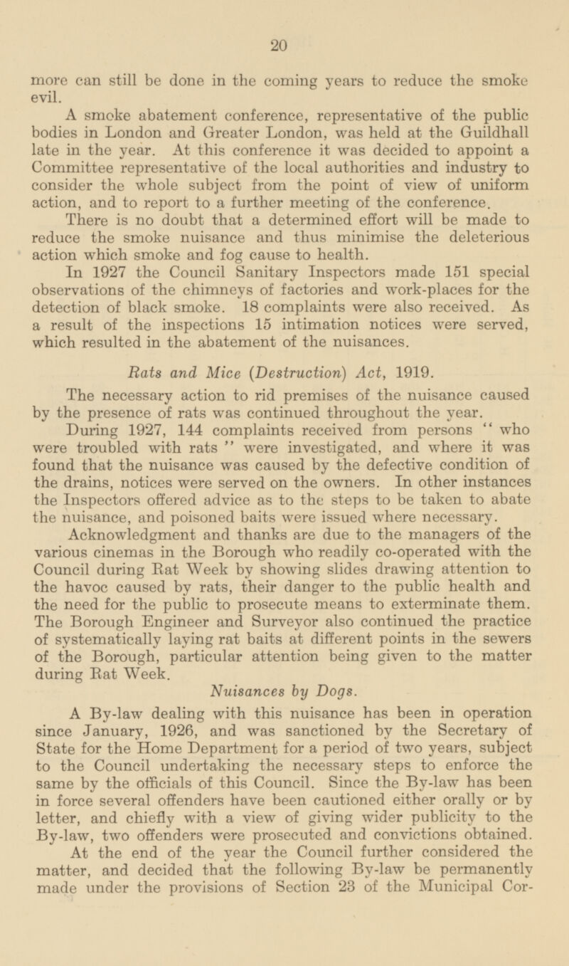 more can still be done in the coming years to reduce the smoke evil. A smoke abatement conference, representative of the public bodies in London and Greater London, was held at the Guildhall late in the year. At this conference it was decided to appoint a Committee representative of the local authorities and industry to consider the whole subject from the point of view of uniform action, and to report to a further meeting of the conference. There is no doubt that a determined effort will be made to reduce the smoke nuisance and thus minimise the deleterious action which smoke and fog cause to health. In 1927 the Council Sanitary Inspectors made 151 special observations of the chimneys of factories and work-places for the detection of black smoke. 18 complaints were also received. As a result of the inspections 15 intimation notices were served, which resulted in the abatement of the nuisances. Rats and Mice (Destruction) Act, 1919. The necessary action to rid premises of the nuisance caused by the presence of rats was continued throughout the year. During 1927, 144 complaints received from persons who were troubled with rats were investigated, and where it was found that the nuisance was caused by the defective condition of the drains, notices were served on the owners. In other instances the Inspectors offered advice as to the steps to be taken to abate the nuisance, and poisoned baits were issued where necessary. Acknowledgment and thanks are due to the managers of the various cinemas in the Borough who readily co-operated with the Council during Rat Week by showing slides drawing attention to the havoc caused by rats, their danger to the public health and the need for the public to prosecute means to exterminate them. The Borough Engineer and Surveyor also continued the practice of systematically laying rat baits at different points in the sewers of the Borough, particular attention being given to the matter during Bat Week. Nuisances by Dogs. A By-law dealing with this nuisance has been in operation since January, 1926, and was sanctioned by the Secretary of State for the Home Department for a period of two years, subject to the Council undertaking the necessary steps to enforce the same by the officials of this Council. Since the By-law has been in force several offenders have been cautioned either orally or by letter, and chiefly with a view of giving wider publicity to the By-law, two offenders were prosecuted and convictions obtained. At the end of the year the Council further considered the matter, and decided that the following By-law be permanently made under the provisions of Section 23 of the Municipal Corporations