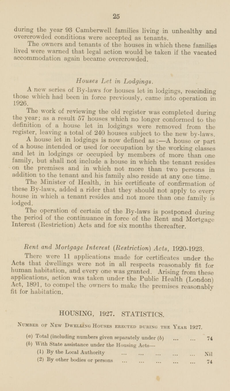 during the year 93 Camberwell families living in unhealthy and overcrowded conditions were accepted as tenants. The owners and tenants of the houses in which these families lived were warned that legal action would be taken if the vacated accommodation again became overcrowded. Houses Let in Lodgings. A new series of By-laws for houses let in lodgings, rescinding which had been in force previously, came into operation in The work of reviewing the old register was completed during the year; as a result 57 houses which no longer conformed to the definition of a house let in lodgings were removed from the register, leaving a total of 240 houses subject to the new by-laws. A house let in lodgings is now defined as:—A house or part of a house intended or used for occupation by the working classes and let in lodgings or occupied by members of more than one family, but shall not include a house in which the tenant resides on the premises and in which not more than two persons in addition to the tenant and his family also reside at any one time. The Minister of Health, in his certificate of confirmation of these By-laws, added a rider that they should not apply to every house in which a tenant resides and not more than one family is lodged. The operation of certain of the By-laws is postponed during the period of the continuance in force of the Rent and Mortgage Interest (Restriction) Acts and for six months thereafter. Rent and Mortgage Interest (Restriction) Acts, 1920-1923. There were 11 applications made for certificates under the Acts that dwellings were not in all respects reasonably fit for human habitation, and every one was granted. Arising from these applications, action was taken under the Public Health (London) Act, 1891, to compel the owners to make the premises reasonably fit for habitation. HOUSING, 1927. STATISTICS. Number of New Dwelling Houses erected during the Year 1927. (a) Total (including numbers given separately under (b) 74 (6) With State assistance under the Housing Acts— (1) By the Local Authority Nil (2) By other bodies or persons 74 25