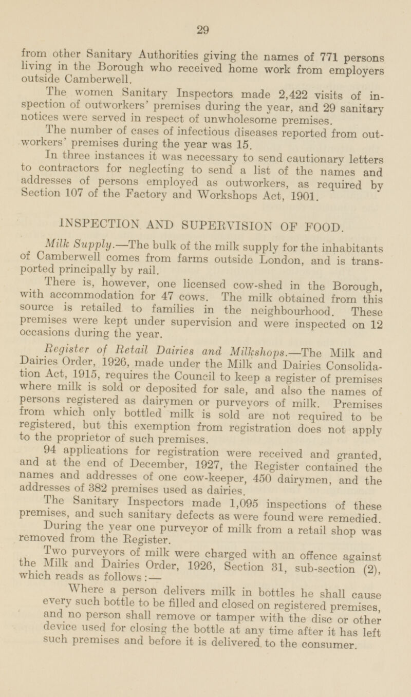 from other Sanitary Authorities giving the names of 771 persons ling in the Borough who received home work from employers outside Camberwell. The women Sanitary Inspectors made 2,422 visits of inspection of outworkers premises during the year, and 29 sanitary notices were served in respect of unwholesome premises. The number of cases of infectious diseases reported from outworkers' premises during the year was 15. In three instances it was necessary to send cautionary letters to contractors for neglecting to send a list of the names and addresses of persons employed as outworkers, as required by Section 107 of the Factory and Workshops Act, 1901. INSPECTION AND SUPERVISION OF FOOD. Milk Supply.—The bulk of the milk supply for the inhabitants of Camberwell comes from farms outside London, and is transported principally by rail. There is, however, one licensed cow-shed in the Borough, with accommodation for 47 cows. The milk obtained from this source is retailed to families in the neighbourhood. These premises were kept under supervision and were inspected on 12 occasions during the year. Register of Retail Dairies and Milkshops.—The Milk and Dairies Order, 1926, made under the Milk and Dairies Consolidation Act, 1915, requires the Council to keep a register of premises where milk is sold or deposited for sale, and also the names of persons registered as dairymen or purveyors of milk. Premises from which only bottled milk is sold are not required to be registered, but this exemption from registration does not apply to the proprietor of such premises. 94 applications for registration were received and granted, and at the end of December, 1927, the Register contained the names and addresses of one cow-keeper, 450 dairymen, and the addresses of 382 premises used as dairies. The Sanitary Inspectors made 1,095 inspections of these premises, and such sanitary defects as were found were remedied. During the year one purveyor of milk from a retail shop was removed from the Register. Two purveyors of milk were charged with an offence against the Milk and Dairies Order, 1926, Section 31, sub-section (2), which reads as follows:— Where a person delivers milk in bottles he shall cause every such bottle to be filled and closed on registered premises and no person shall remove or tamper with the disc or other device used for closing the bottle at any time after it has left such premises and before it is delivered, to the consumer.