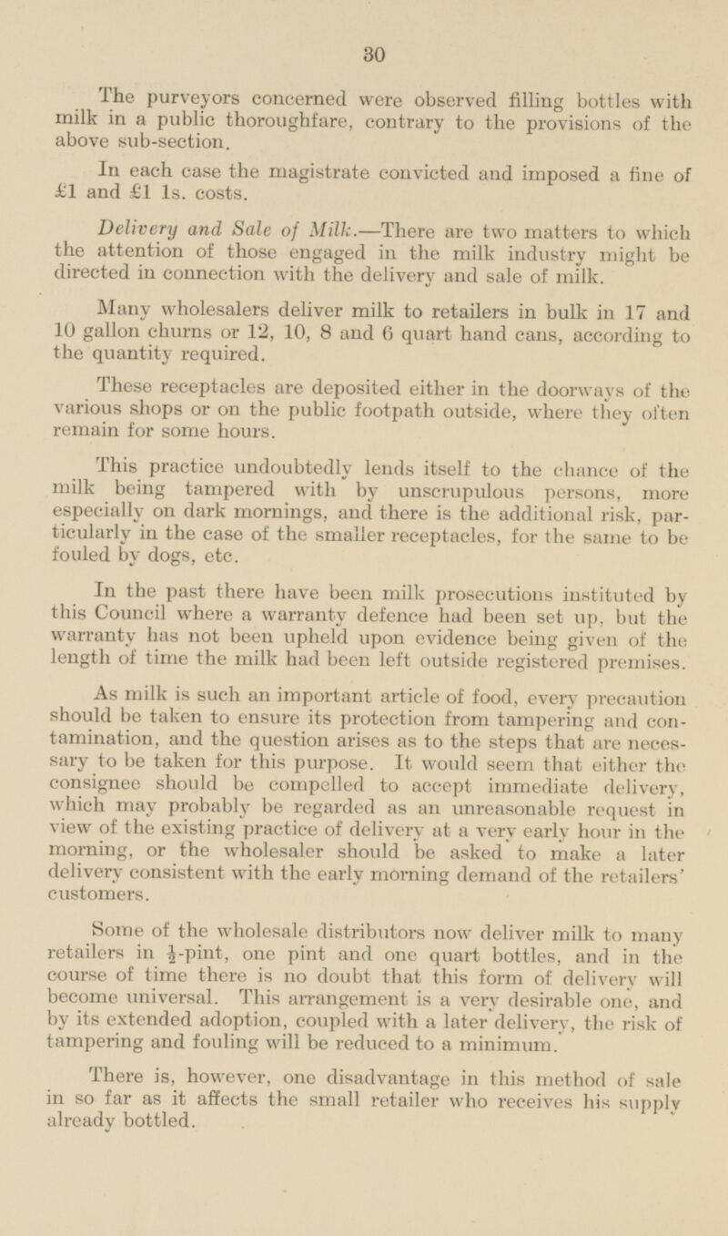 The purveyors concerned were observed filling bottles with milk in a public thoroughfare, contrary to the provisions of the above sub-section. In each case the magistrate convicted and imposed a fine of £1 and £1 1s. costs. Delivery and Sale of Milk.—There are two matters to which the attention of those engaged in the milk industry might be directed in connection with the delivery and sale of milk. Many wholesalers deliver milk to retailers in bulk in 17 and 10 gallon churns or 12, 10, 8 and 6 quart hand cans, according to the quantity required. These receptacles are deposited either in the doorways of the various shops or on the public footpath outside, where they often remain for some hours. This practice undoubtedly lends itself to the chance of the milk being tampered with by unscrupulous persons, more especially on dark mornings, and there is the additional risk, particularly in the ease of the smaller receptacles, for the same to be fouled by dogs, etc. In the past there have been milk prosecutions instituted by this Council where a warranty defence had been set up, but the warranty lias not been upheld upon evidence being given of the length of time the milk had been left outside registered premises. As milk is such an important article of food, every precaution should be taken to ensure its protection from tampering and contamination, and the question arises as to the steps that are necessary to be taken for this purpose. It would seem that either the consignee should be compelled to accept immediate delivery, which may probably be regarded as an unreasonable request in view of the existing practice of delivery at a very early hour in the morning, or the wholesaler should be asked to make a later delivery consistent with the early morning demand of the retailers' customers. Some of the wholesale distributors now deliver milk to many retailers in ½-pint, one pint and one quart bottles, and in the course of time there is no doubt that this form of delivery will become universal. This arrangement is a very desirable one, and by its extended adoption, coupled with a later delivery, the risk of tampering and fouling will be reduced to a minimum. There is, however, one disadvantage in this method of sale in so far as it affects the small retailer who receives his supply already bottled.