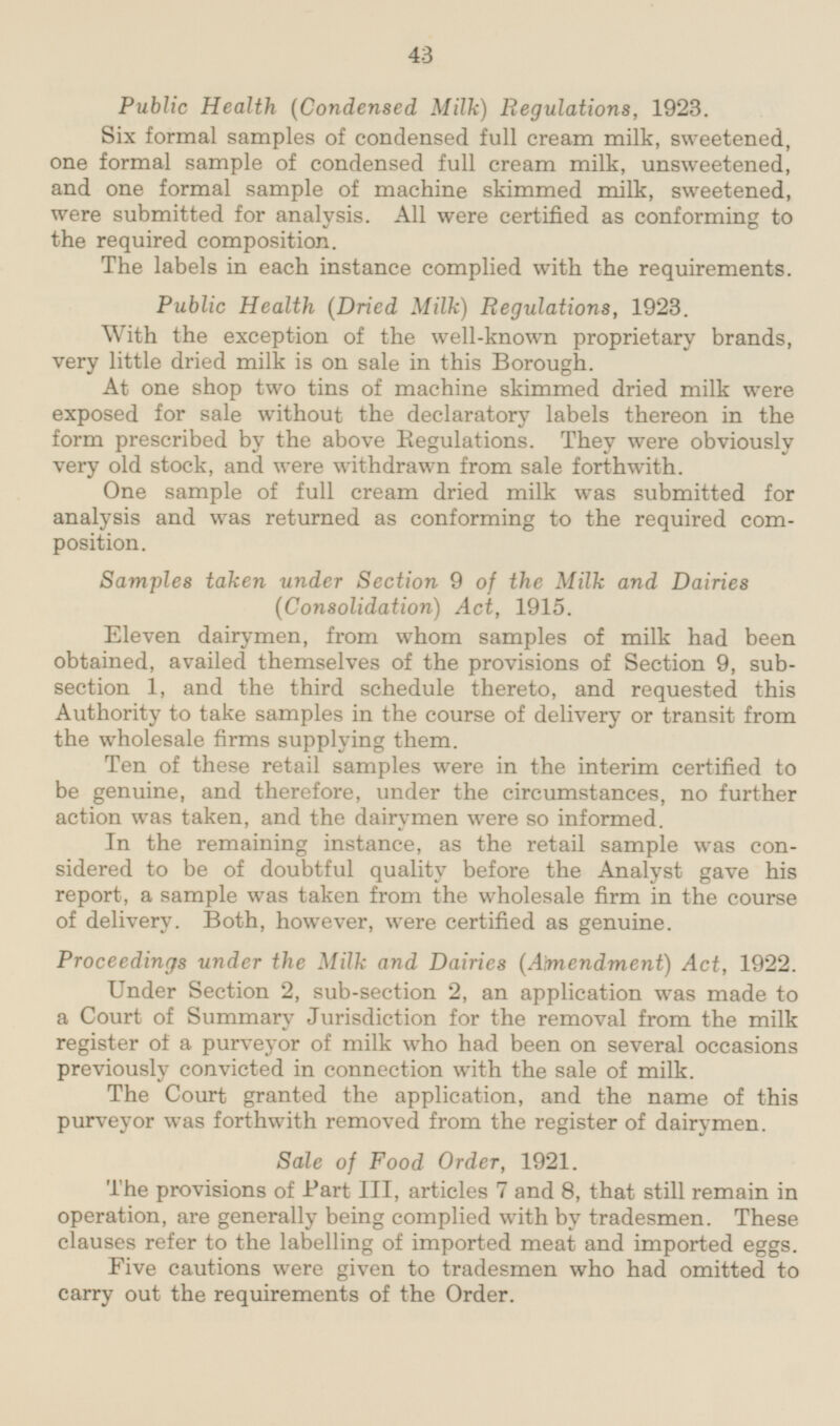 Public Health (Condensed Milk) Regulations, 1923. Six formal samples of condensed full cream milk, sweetened, one formal sample of condensed full cream milk, unsweetened, and one formal sample of machine skimmed milk, sweetened, were submitted for analysis. All were certified as conforming to the required composition. The labels in each instance complied with the requirements. Public Health (Dried Milk) Regulations, 1923. With the exception of the well-known proprietary brands, very little dried milk is on sale in this Borough. At one shop two tins of machine skimmed dried milk were exposed for sale without the declaratory labels thereon in the form prescribed by the above Regulations. They were obviously very old stock, and were withdrawn from sale forthwith. One sample of full cream dried milk was submitted for analysis and was returned as conforming to the required composition. Samples taken under Section 9 of the Milk and Dairies (Consolidation) Act, 1915. Eleven dairymen, from whom samples of milk had been obtained, availed themselves of the provisions of Section 9, subsection 1, and the third schedule thereto, and requested this Authority to take samples in the course of delivery or transit from the wholesale firms supplying them. Ten of these retail samples were in the interim certified to be genuine, and therefore, under the circumstances, no further action was taken, and the dairymen were so informed. In the remaining instance, as the retail sample was considered to be of doubtful quality before the Analyst gave his report, a sample was taken from the wholesale firm in the course of delivery. Both, however, were certified as genuine. Proceedings under the Milk and Dairies (Amendment) Act, 1922. Under Section 2, sub-section 2, an application was made to a Court of Summary Jurisdiction for the removal from the milk register of a purveyor of milk who had been on several occasions previously convicted in connection with the sale of milk. The Court granted the application, and the name of this purveyor was forthwith removed from the register of dairymen. Sale of Food Order, 1921. The provisions of Part III, articles 7 and 8, that still remain in operation, are generally being complied with by tradesmen. These clauses refer to the labelling of imported meat and imported eggs. Five cautions were given to tradesmen who had omitted to carry out the requirements of the Order.