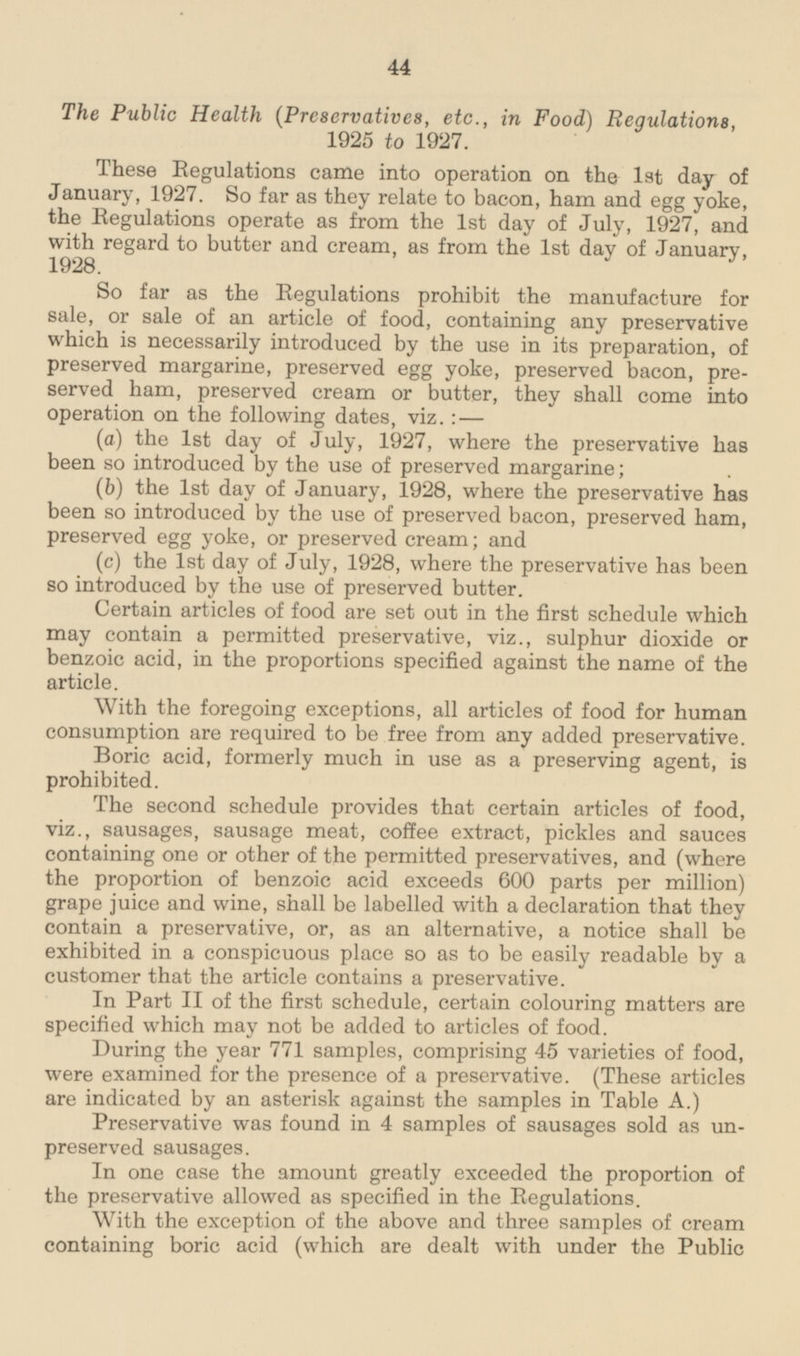 The Public Health (Preservatives, etc., in Food) Regulations 1925 to 1927. These Regulations came into operation on the 1st day of January, 1927. So far as they relate to bacon, ham and egg yoke, the Regulations operate as from the 1st day of July, 1927, and with regard to butter and cream as from the 1st day of January 1928. So far as the Regulations prohibit the manufacture for sale, or sale of an article of food, containing any preservative which is necessarily introduced by the use in its preparation, of preserved margarine, preserved egg yoke, preserved bacon, preserved ham, preserved cream or butter, they shall come into operation on the following dates, viz.:— (a) the 1st day of July, 1927, where the preservative has been so introduced by the use of preserved margarine: (b) the 1st day of January, 1928, where the preservative has been so introduced by the use of preserved bacon, preserved ham, preserved egg yoke, or preserved cream; and (c) the 1st day of July, 1928, where the preservative has been so introduced by the use of preserved butter. Certain articles of food are set out in the first schedule which may contain a permitted preservative, viz., sulphur dioxide or benzoic acid, in the proportions specified against the name of the article. With the foregoing exceptions, all articles of food for human consumption are required to be free from any added preservative. Boric acid, formerly much in use as a preserving agent, is prohibited. The second schedule provides that certain articles of food, viz., sausages, sausage meat, coffee extract, pickles and sauces containing one or other of the permitted preservatives, and (where the proportion of benzoic acid exceeds 600 parts per million) grape juice and wine, shall be labelled with a declaration that they contain a preservative, or, as an alternative, a notice shall be exhibited in a conspicuous place so as to be easily readable by a customer that the article contains a preservative. In Part II of the first schedule, certain colouring matters are specified which may not be added to articles of food. During the year 771 samples, comprising 45 varieties of food, were examined for the presence of a preservative. (These articles are indicated by an asterisk against the samples in Table A.) Preservative was found in 4 samples of sausages sold as unpreserved sausages. In one case the amount greatly exceeded the proportion of the preservative allowed as specified in the Regulations. With the exception of the above and three samples of cream containing boric acid (which are dealt with under the Public