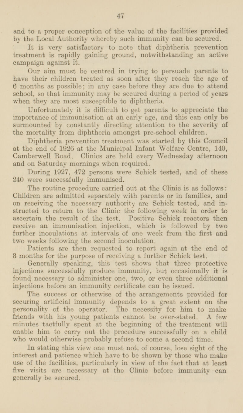 and to a proper conception of the value of the facilities provided by the Local Authority whereby such immunity can be secured. It is very satisfactory to note that diphtheria prevention treatment is rapidly gaining ground, notwithstanding an active campaign against it. Our aim must be centred in trying to persuade parents to have their children treated as soon after they reach the age of 6 months as possible; in any case before they are due to attend school, so that immunity may be secured during a period of years when they are most susceptible to diphtheria. Unfortunately it is difficult to get parents to appreciate the importance of immunisation at an early age, and this can only be surmounted by constantly directing attention to the severity of the mortality from diphtheria amongst pre-school children. Diphtheria prevention treatment was started by this Council at the end of 1926 at the Municipal Infant Welfare Centre, 140, Camberwell Road. Clinics are held every Wednesday afternoon and on Saturday mornings when required. During 1927, 472 persons were Schick tested, and of these 240 were successfully immunised. The routine procedure carried out at the Clinic is as follows: Children are admitted separately with parents or in families, and on receiving the necessary authority are Schick tested, and instructed to return to the Clinic the following week in order to ascertain the result of the test. Positive Schick reactors then receive an immunisation injection, which is followed by two further inoculations at intervals of one week from the first and two weeks following the second inoculation. Patients are then requested to report again at the end of 3 months for the purpose of receiving a further Schick test. Generally speaking, this test shows that three protective injections successfully produce immunity, but occasionally it is found necessary to administer one, two, or even three additional injections before an immunity certificate can be issued. The success or otherwise of the arrangements provided for securing artificial immunity depends to a great extent on the personality of the operator. The necessity for him to make friends with his young patients cannot be over-stated. A few minutes tactfully spent at the beginning of the treatment will enable him to carry out the procedure successfully on a child who would otherwise probably refuse to come a second time. In stating this view one must not, of course, lose sight of the interest and patience which have to be shown by those who make use of the facilities, particularly in view of the fact that at least five visits are necessary at the Clinic before immunity can generally be secured.