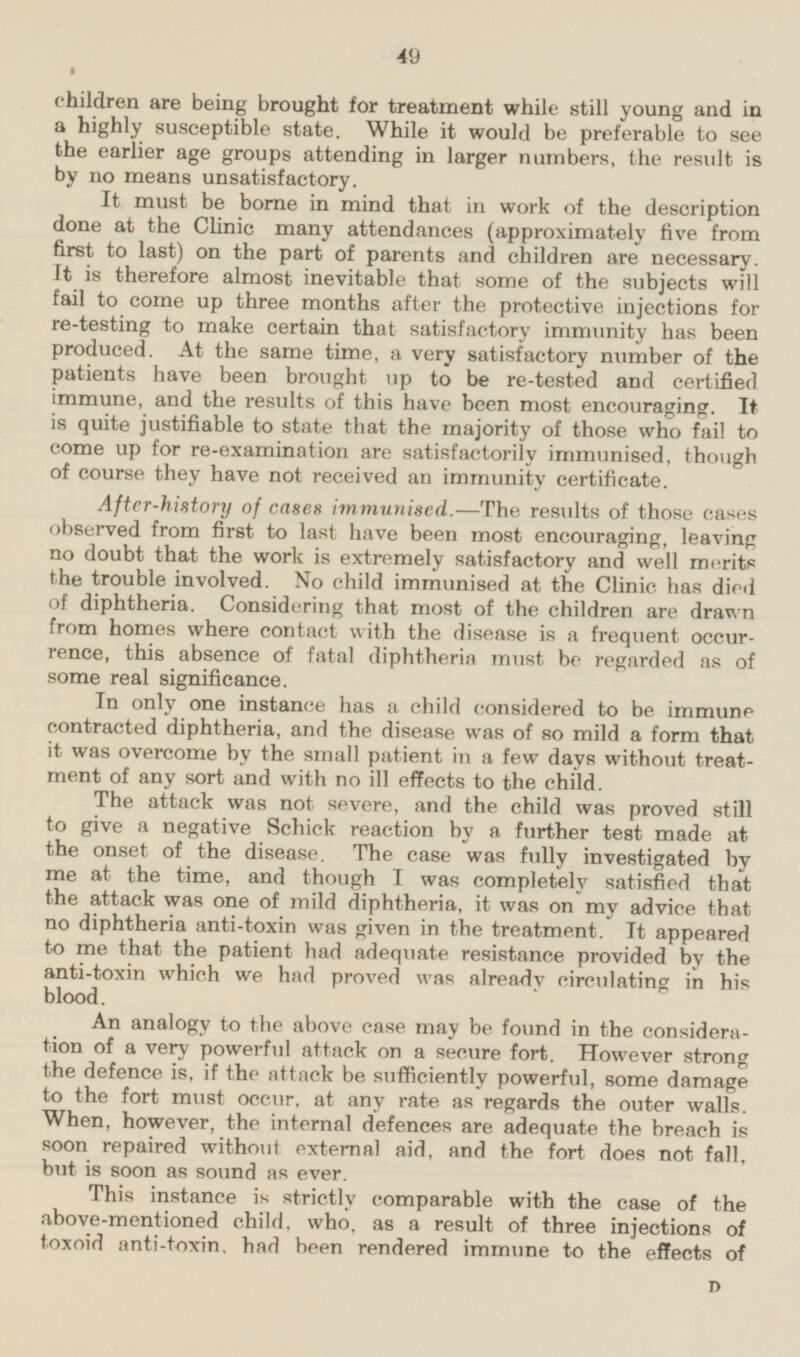 children are being brought for treatment while still young and in a highly susceptible state. While it would be preferable to see the earlier age groups attending in larger numbers, the result is by no means unsatisfactory. It must be borne in mind that in work of the description done at the Clinic many attendances (approximately five from first to last) on the part of parents and children are necessary, it is therefore almost inevitable that some of the subjects will fail to come up three months after the protective injections for re-testing to make certain that satisfactory immunity has been produced. At the same time, a very satisfactory number of the patients have been brought up to be re-tested and certified immune, and the results of this have been most encouraging. It is quite justifiable to state that the majority of those who fail to come up for re-examination are satisfactorily immunised, though of course they have not received an immunity certificate. After-history of cases immunised.—The results of those cases observed from first to last have been most encouraging, leaving no doubt that the work is extremely satisfactory and we'll merits the trouble involved. No child immunised at the Clinic has died of diphtheria. Considering that most of the children are drawn from homes where contact with the disease is a frequent occurrence, this absence of fatal diphtheria must be regarded as of some real significance. In only one instance has a child considered to be immune contracted diphtheria, and the disease was of so mild a form that it was overcome by the small patient in a few days without treatment of any sort and with no ill effects to the child. The attack was not severe, and the child was proved still to give a negative Schick reaction by a further test made at the onset of the disease. The case was fully investigated by me at the time, and though I was completely satisfied that the attack was one of mild diphtheria, it was on my advice that no diphtheria anti-toxin was given in the treatment. It appeared to me that the patient had adequate resistance provided by the anti-toxin which we had proved was alreardy circulating in his blood. An analogy to the above case may be found in the consideration of a very powerful attack on a secure fort. However strong the defence is, if the attack be sufficiently powerful, some damage to the fort must occur, at any rate as regards the outer walls. When, however, the internal defences are adequate the breach is soon repaired without external aid, and the fort does not fall, but is soon as sound as ever. This instance is strictly comparable with the case of the above-mentioned child, who, as a result of three injections of toxoid anti-toxin, had been rendered immune to the effects of D 49