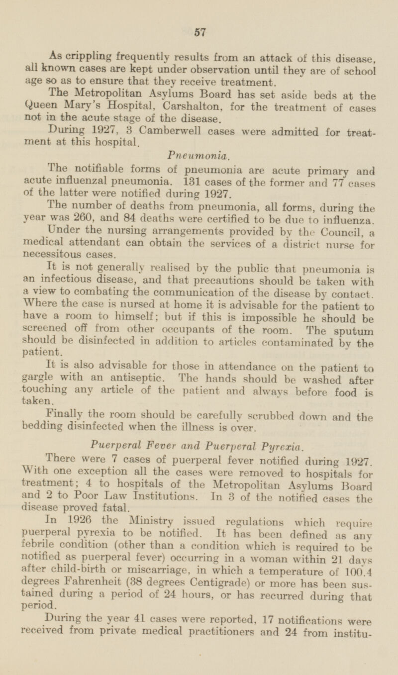 As crippling frequently results from an attack of this disease, all known cases are kept under observation until they are of school age so as to ensure that they receive treatment. The Metropolitan Asylums Board has set aside beds at the Queen Mary's Hospital, Carshalton. for the treatment of cases not in the acute stage of the disease. During 1927, 3 Camberwell cases were admitted for treatment at this hospital. Pneumonia. The notifiable forms of pneumonia are acute primary and acute influenzal pneumonia. 131 cases of the former and 77 cases of the latter were notified during 1927. The number of deaths from pneumonia, all forms, during the year was 260, and 84 deaths were certified to be due to influenza. Under the nursing arrangements provided by the Council, a medical attendant can obtain the services of a district nurse for necessitous cases. It is not generally realised by the public that pneumonia is an infectious disease, and that precautions should be taken with a view to combating the communication of the disease by contact. Where the case is nursed at home it is advisable for the patient to have a room to himself; but if this is impossible he should be screened off from other occupants of the room. The sputum should be disinfected in addition to articles contaminated by the patient. It is also advisable for those in attendance on the patient to gargle with an antiseptic. The hands should be washed after touching any article of the patient and always before food is taken. Finally the room should be carefully scrubbed down and the bedding disinfected when the illness is over. Puerperal Fever and Puerperal Pyrexia. There were 7 cases of puerperal fever notified during 1927. With one exception all the cases were removed to hospitals for treatment; 4 to hospitals of the Metropolitan Asylums Board and 2 to Poor Law Institutions. In 3 of the notified cases the disease proved fatal. In 1926 the Ministry issued regulations which require puerperal pyrexia to be notified. It has been defined as any febrile condition (other than a condition which is required to be notified as puerperal fever) occurring in a woman within 21 days after child-birth or miscarriage, in which a temperature of 100.4 degrees Fahrenheit (38 degrees Centigrade) or more has been sustained during a period of 24 hours, or has recurred during that period. During the year 41 cases were reported, 17 notifications were received from private medical practitioners and 24 from institu-