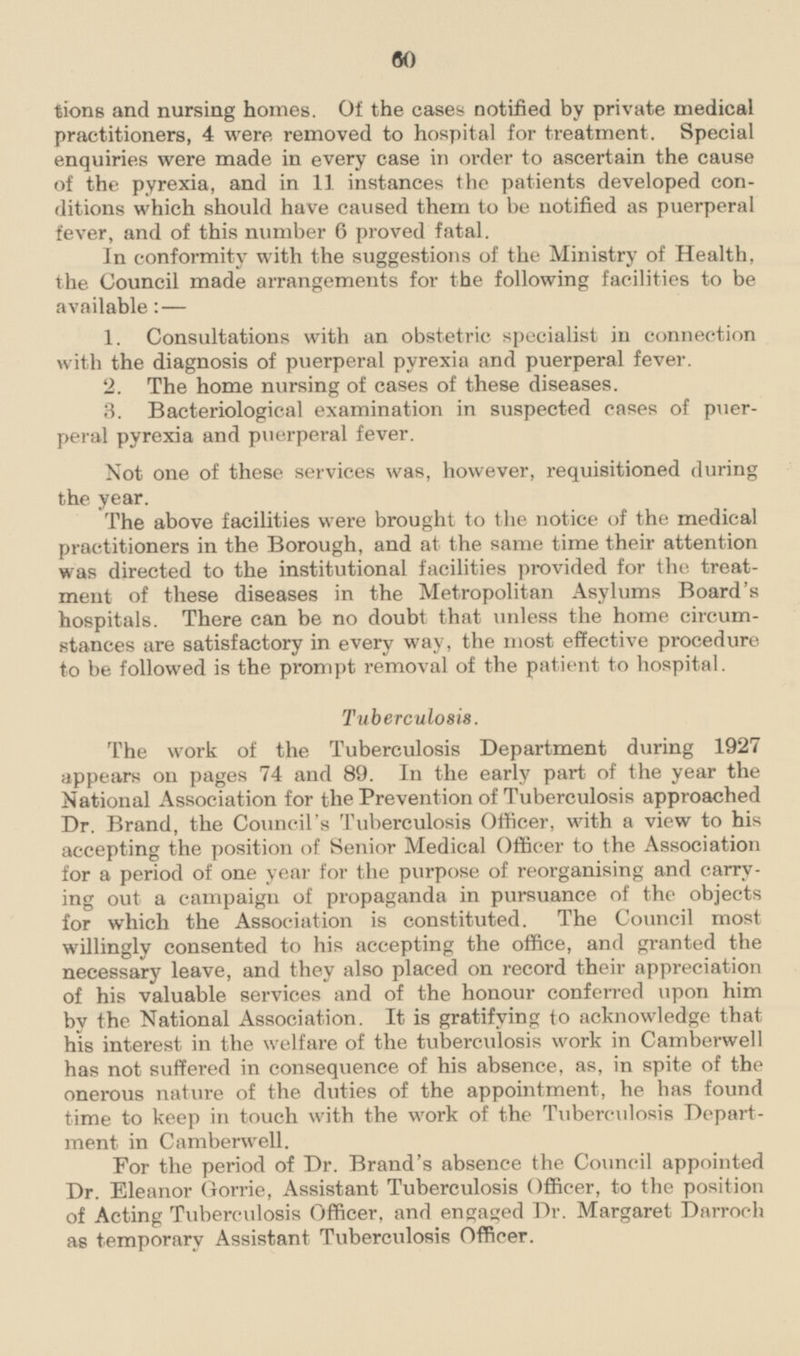 tions and nursing homes. Of the cases notified by private medical practitioners, 4 were removed to hospital for treatment. Special enquiries were made in every case in order to ascertain the cause of the pyrexia, and in 11 instances the patients developed conditions which should have caused them to be notified as puerperal fever, and of this number 6 proved fatal. In conformity with the suggestions of the Ministry of Health, the Council made arrangements for the following facilities to be available:— 1. Consultations with an obstetric specialist in connection with the diagnosis of puerperal pyrexia and puerperal fever. 2. The home nursing of cases of these diseases. 3. Bacteriological examination in suspected cases of puerperal pyrexia and puerperal fever. Not one of these services was, however, requisitioned during the year. The above facilities were brought to the notice of the medical practitioners in the Borough, and at the same time their attention was directed to the institutional facilities provided for the treatment of these diseases in the Metropolitan Asylums Board's hospitals. There can be no doubt that unless the home circumstances are satisfactory in every way, the most effective procedure to be followed is the prompt removal of the patient to hospital. Tuberculosis. The work of the Tuberculosis Department during 1927 appears on pages 74 and 89. In the early part of the year the National Association for the Prevention of Tuberculosis approached Dr. Brand, the Council's Tuberculosis Officer, with a view to his accepting the position of Senior Medical Officer to the Association for a period of one year for the purpose of reorganising and carrying out a campaign of propaganda in pursuance of the objects for which the Association is constituted. The Council most willingly consented to his accepting the office, and granted the necessary leave, and they also placed on record their appreciation of his valuable services and of the honour conferred upon him by the National Association. It is gratifying to acknowledge that his interest in the welfare of the tuberculosis work in Camberwell has not suffered in consequence of his absence, as, in spite of the onerous nature of the duties of the appointment, he has found time to keep in touch with the work of the Tuberculosis Department in Camberwell. For the period of Dr. Brand's absence the Council appointed Dr. Eleanor Gorrie, Assistant Tuberculosis Officer, to the position of Acting Tuberculosis Officer, and engaged Dr. Margaret Darroch as temporary Assistant Tuberculosis Officer.