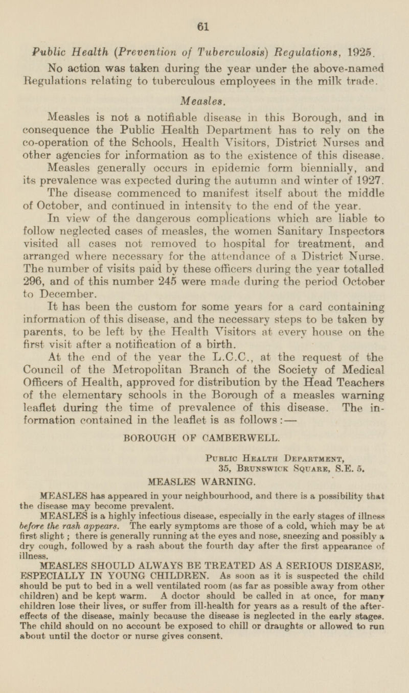 Public Health (Prevention of Tuberculosis) Regulations, 1925. No action was taken during the year under the above-named Regulations relating to tuberculous employees in the milk trade. Measles. Measles is not a notifiable disease in this Borough, and in consequence the Public Health Department has to rely on the co-operation of the Schools, Health Visitors, District Nurses and other agencies for information as to the existence of this disease. Measles generally occurs in epidemic form biennially, and its prevalence was expected during the autumn and winter of 1927. The disease commenced to manifest itself about the middle of October, and continued in intensity to the end of the year. In view of the dangerous complications which are liable to follow neglected cases of measles, the women Sanitary Inspectors visited all cases not removed to hospital for treatment, and arranged where necessary for the attendance of a District Nurse. The number of visits paid by these officers during the year totalled 296, and of this number 245 were made during the period October to December. It has been the custom for some years for a card containing information of this disease, and the necessary steps to be taken by parents, to be left by the Health Visitors at every house on the first visit after a notification of a birth. At the end of the year the L.C.C., at the request of the Council of the Metropolitan Branch of the Society of Medical Officers of Health, approved for distribution by the Head Teachers of the elementary schools in the Borough of a measles warning leaflet during the time of prevalence of this disease. The information contained in the leaflet is as follows:— BOROUGH OF CAMBERWELL. Public Health Department, 35, Brunswick Square, S.E. 5. MEASLES WARNING. MEASLES has appeared in your neighbourhood, and there is a possibility that the disease may become prevalent. MEASLES is a highly infectious disease, especially in the early stages of illness before the rash appears. The early symptoms are those of a cold, which may be at first slight; there is generally running at the eyes and nose, sneezing and possibly a dry cough, followed by a rash about the fourth day after the first appearance of illness. MEASLES SHOULD ALWAYS BE TREATED AS A SERIOUS DISEASE, ESPECIALLY IN YOUNG CHILDREN. As soon as it is suspected the child should be put to bed in a well ventilated room (as far as possible away from other children) and be kept warm. A doctor should be called in at once, for many children lose their lives, or suffer from ill-health for years as a result of the after effects of the disease, mainly because the disease is neglected in the early stages. The child should on no account be exposed to chill or draughts or allowed to run about until the doctor or nurse gives consent.