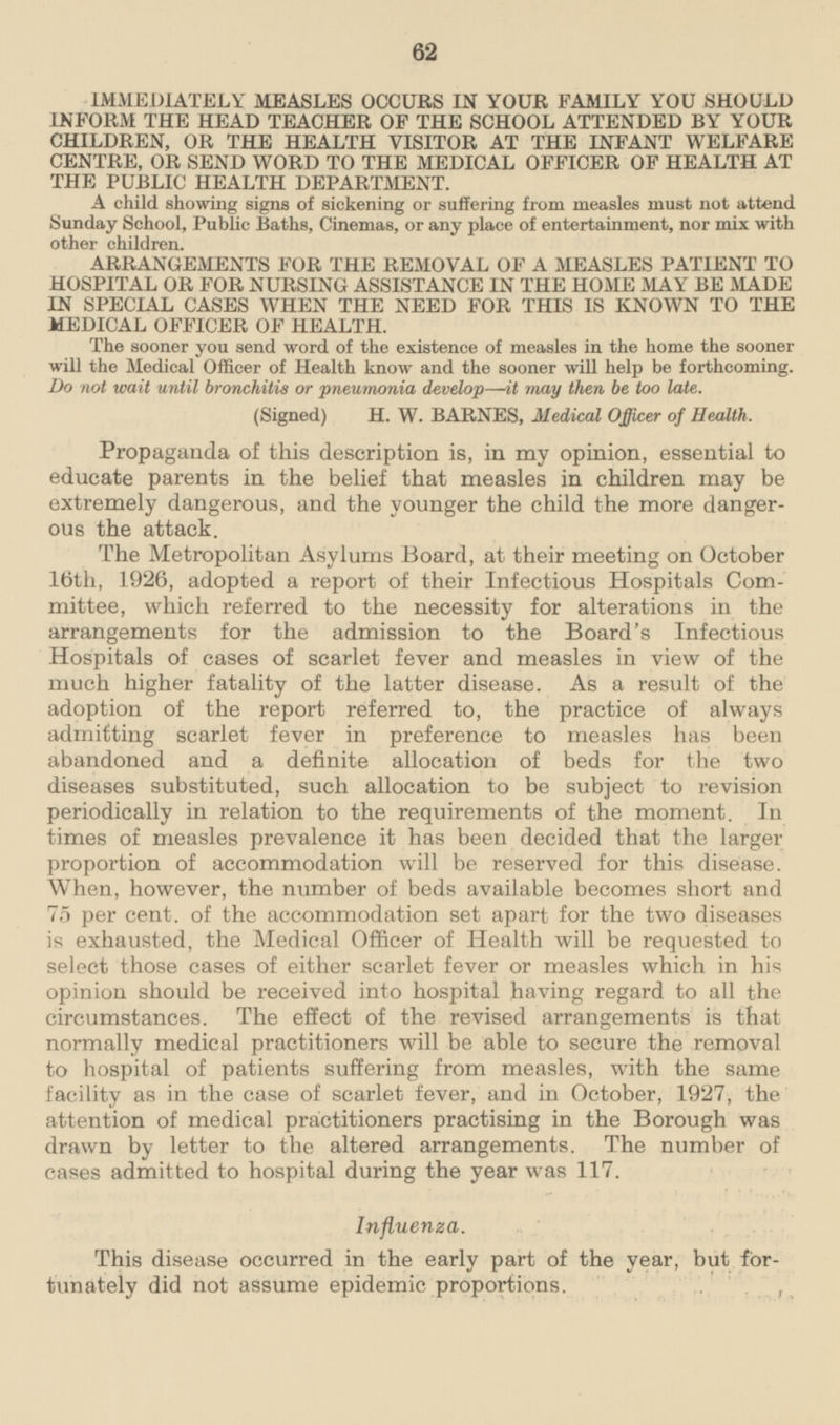 IMMEDIATELY MEASLES OCCURS IN YOUR FAMILY YOU SHOULD INFORM THE HEAD TEACHER OF THE SCHOOL ATTENDED BY YOUR CHILDREN, OR THE HEALTH VISITOR AT THE INFANT WELFARE CENTRE, OR SEND WORD TO THE MEDICAL OFFICER OF HEALTH AT THE PUBLIC HEALTH DEPARTMENT. A child showing signs of sickening or suffering from measles must not attend Sunday School, Public Baths, Cinemas, or any place of entertainment, nor mix with other children. ARRANGEMENTS FOR THE REMOVAL OF A MEASLES PATIENT TO HOSPITAL OR FOR NURSING ASSISTANCE IN THE HOME MAY BE MADE IN SPECIAL CASES WHEN THE NEED FOR THIS IS KNOWN TO THE MEDICAL OFFICER OF HEALTH. The sooner you send word of the existence of measles in the home the sooner will the Medical Officer of Health know and the sooner will help be forthcoming. Do not wait until bronchitis or pneumonia develop—it may then be too late. (Signed) H. W. BARNES, Medical Officer of Health. Propaganda of this description is, in my opinion, essential to educate parents in the belief that measles in children may be extremely dangerous, and the younger the child the more dangerous the attack. The Metropolitan Asylums Board, at their meeting on October 16th, 1926, adopted a report of their Infectious Hospitals Committee, which referred to the necessity for alterations in the arrangements for the admission to the Board's Infectious Hospitals of cases of scarlet fever and measles in view of the much higher fatality of the latter disease. As a result of the adoption of the report referred to, the practice of always admitting scarlet fever in preference to measles has been abandoned and a definite allocation of beds for the two diseases substituted, such allocation to be subject to revision periodically in relation to the requirements of the moment. In times of measles prevalence it has been decided that the larger proportion of accommodation will be reserved for this disease. When, however, the number of beds available becomes short and 75 per cent, of the accommodation set apart for the two diseases is exhausted, the Medical Officer of Health will be requested to select those cases of either scarlet fever or measles which in his opinion should be received into hospital having regard to all the circumstances. The effect of the revised arrangements is that normally medical practitioners will be able to secure the removal to hospital of patients suffering from measles, with the same facility as in the case of scarlet fever, and in October, 1927, the attention of medical practitioners practising in the Borough was drawn by letter to the altered arrangements. The number of cases admitted to hospital during the year was 117. Influenza. This disease occurred in the early part of the year, but fortunately did not assume epidemic proportions.