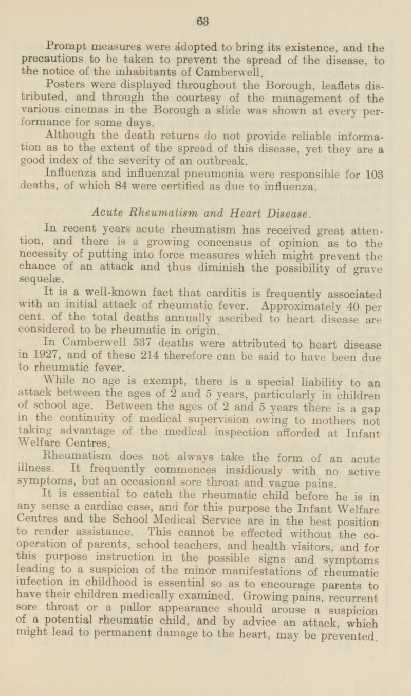 Prompt measures were adopted to bring its existence, and the precautions to be taken to prevent the spread of the disease, to the notice of the inhabitants of Camberwell. Posters were displayed throughout the Borough, leaflets distributed, and through the courtesy of the management of the various cinemas in the Borough a slide was shown at every performance for some days. Although the death returns do not provide reliable information as to the extent of the spread of this disease, yet they are a good index of the severity of an outbreak. Influenza and influenzal pneumonia were responsible for 103 deaths, of which 84 were certified as due to influenza. Acute Rheumatism and Heart Disease. In recent years acute rheumatism has received great attention, and there is a growing concensus of opinion as to the necessity of putting into force measures which might prevent the chance of an attack and thus diminish the possibility of grave sequelæ. It is a well-known fact that carditis is frequently associated with an initial attack of rheumatic fever. Approximately 40 per cent, of the total deaths annually ascribed to heart disease are considered to be rheumatic in origin. In Camberwell 537 deaths were attributed to heart disease in 1927, and of these 214 therefore can be said to have been due to rheumatic fever. While no age is exempt, there is a special liability to an attack between the ages of 2 and 5 years, particularly in children of school age. Between the ages of 2 and 5 years there is a gap in the continuity of medical supervision owing to mothers not taking advantage of the medical inspection afforded at Infant Welfare Centres. Rheumatism does not always take the form of an acute illness. It frequently commences insidiously with no active symptoms, but an occasional sore throat and vague pains. It is essential to catch the rheumatic child before he is in any sense a cardiac case, and for this purpose the Infant Welfare Centres and the School Medical Service are in the best position to render assistance. This cannot be effected without the cooperation of parents, school teachers, and health visitors and for this purpose instruction in the possible signs and symptoms leading to a suspicion of the minor manifestations of rheumatic infection in childhood is essential so as to encourage parents to have their children medically examined. Growing pains, recurrent sore throat or a pallor appearance should arouse a suspicion of a potential rheumatic child, and by advice an attack, which might lead to permanent damage to the heart, may be prevented