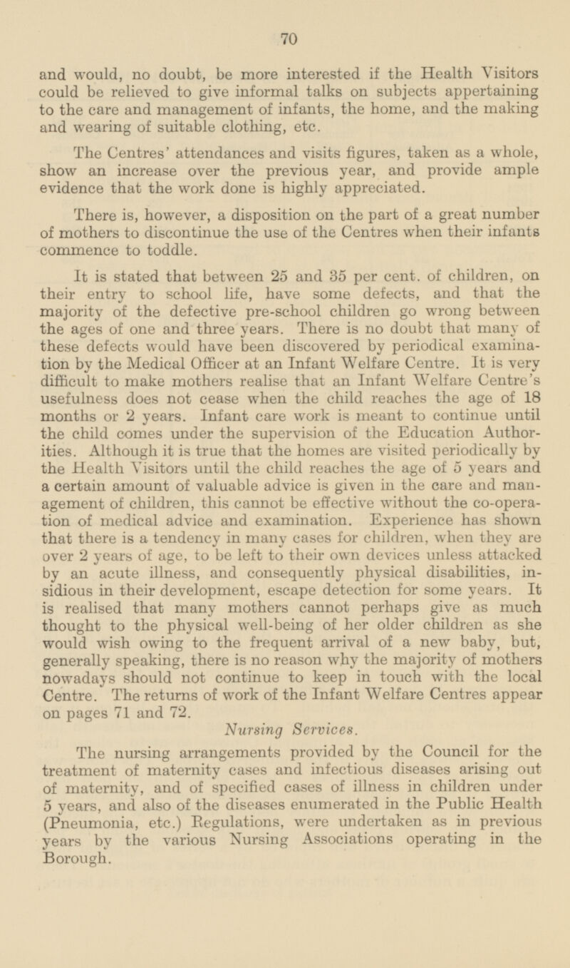 and would, no doubt, be more interested if the Health Visitors could be relieved to give informal talks on subjects appertaining to the care and management of infants, the home, and the making and wearing of suitable clothing, etc. The Centres' attendances and visits figures, taken as a whole, show an increase over the previous year, and provide ample evidence that the work done is highly appreciated. There is, however, a disposition on the part of a great number of mothers to discontinue the use of the Centres when their infants commence to toddle. It is stated that between 25 and 35 per cent. of children, on their entry to school life, have some defects, and that the majority of the defective pre-school children go wrong between the ages of one and three years. There is no doubt that many of these defects would have been discovered by periodical examination by the Medical Officer at an Infant Welfare Centre. It is very difficult to make mothers realise that an Infant Welfare Centre's usefulness does not cease when the child reaches the age of 18 months or 2 years. Infant care work is meant to continue until the child comes under the supervision of the Education Authorities. Although it is true that the homes are visited periodically by the Health Visitors until the child reaches the age of 5 years and a certain amount of valuable advice is given in the care and management of children, this cannot be effective without the co-operation of medical advice and examination. Experience has shown that there is a tendency in many cases for children, when they are over 2 years of age, to be left to their own devices unless attacked by an acute illness, and consequently physical disabilities, insidious in their development, escape detection for some years. It is realised that many mothers cannot perhaps give as much thought to the physical well-being of her older children as she would wish owing to the frequent arrival of a new baby, but, generally speaking, there is no reason why the majority of mothers nowadays should not continue to keep in touch with the local Centre. The returns of work of the Infant Welfare Centres appear on pages 71 and 72. Nursing Services. The nursing arrangements provided by the Council for the treatment of maternity cases and infectious diseases arising out of maternity, and of specified cases of illness in children under 5 years, and also of the diseases enumerated in the Public Health (Pneumonia, etc.) Regulations, were undertaken as in previous years by the various Nursing Associations operating in the Borough.