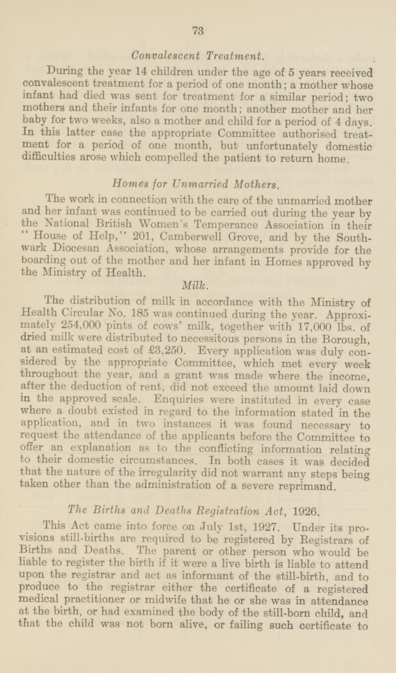Convalescent Treatment. During the year 14 children under the age of 5 years received convalescent treatment for a period of one month; a mother whose infant had died was sent for treatment for a similar period; two mothers and their infants for one month; another mother and her baby for two weeks, also a mother and child for a period of 4 days. In this latter case the appropriate Committee authorised treatment for a period of one month, but unfortunately domestic difficulties arose which compelled the patient to return home. Homes for Unmarried Mothers. The work in connection with the care of the unmarried mother and her infant was continued to be carried out during the year by the National British Women's Temperance Association in their House of Help, 201, Camberwell Grove, and by the Southwark Diocesan Association, whose arrangements provide for the boarding out of the mother and her infant in Homes approved by the Ministry of Health. Milk. The distribution of milk in accordance with the Ministry of Health Circular No. 185 was continued during the year. Approximately 254,000 pints of cows' milk, together with 17,000 lbs. of dried milk were distributed to necessitous persons in the Borough, at an estimated cost of £3,250. Every application was duly considered by the appropriate Committee, which met every week throughout the year, and a grant was made where the income, after the deduction of rent, did not exceed the amount laid down in the approved scale. Enquiries were instituted in every case where a doubt existed in regard to the information stated in the application, and in two instances it was found necessary to request the attendance of the applicants before the Committee to offer an explanation as to the conflicting information relating to their domestic circumstances. In both cases it was decided that the nature of the irregularity did not warrant any steps being taken other than the administration of a severe reprimand. The Births and Deaths Registration Act, 1926. This Act came into force on July 1st, 1927. Under its provisions still-births are required to be registered by Registrars of Births and Deaths. The parent or other person who would be liable to register the birth if it were a live birth is liable to attend upon the registrar and act as informant of the still-birth, and to produce to the registrar either the certificate of a registered medical practitioner or midwife that he or she was in attendance at the birth, or had examined the body of the still-born child, and that the child was not born alive, or failing such certificate to