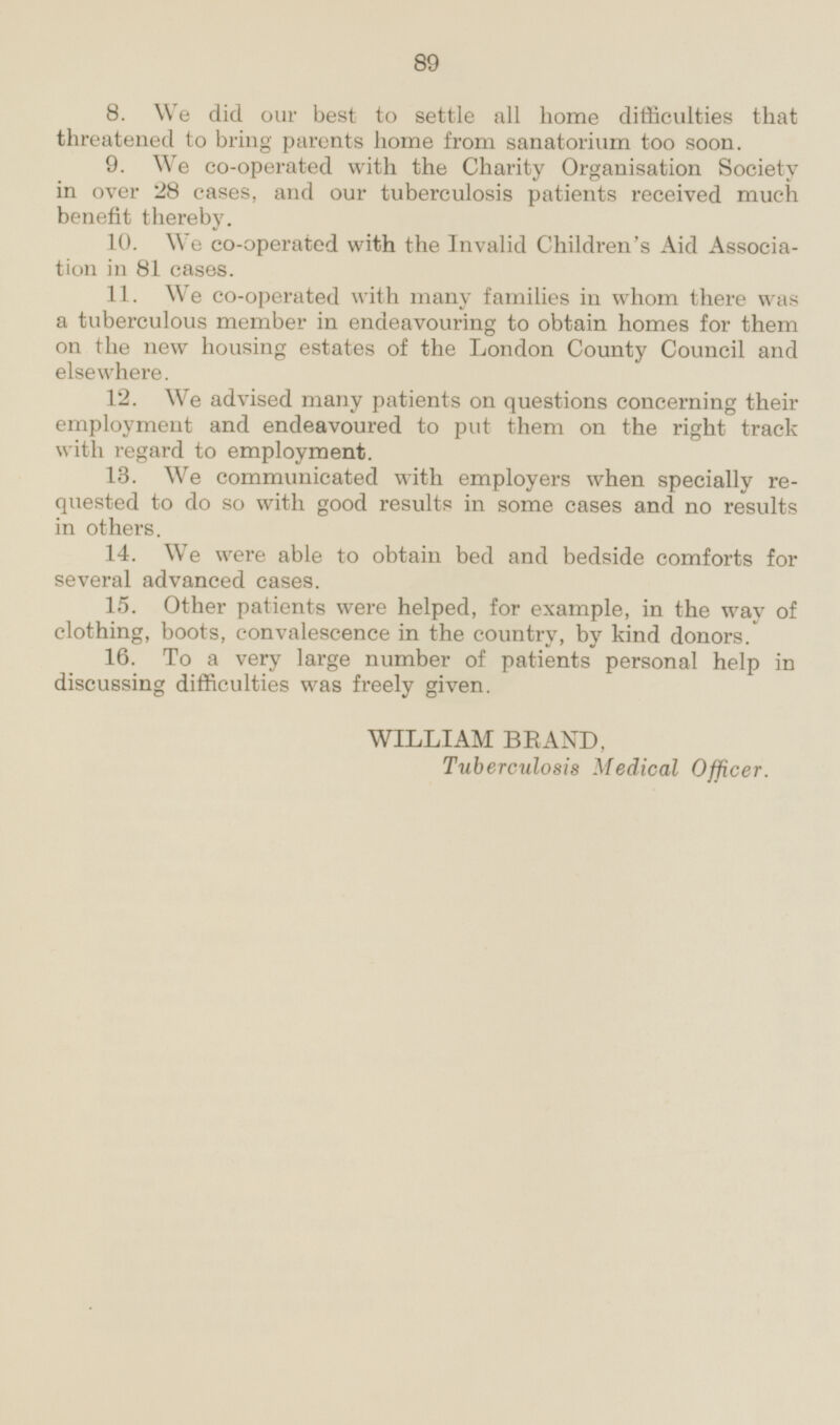 8. We did our best to settle all home difficulties that threatened to bring parents home from sanatorium too soon. 9. We co-operated with the Charity Organisation Society in over 28 cases, and our tuberculosis patients received much benefit thereby. 10. We co-operated with the Invalid Children's Aid Associa tion in 81 cases. 11. We co-operated with many families in whom there was a tuberculous member in endeavouring to obtain homes for them on the new housing estates of the London County Council and elsewhere. 12. We advised many patients on questions concerning their employment and endeavoured to put them on the right track with regard to employment. 13. We communicated with employers when specially re quested to do so with good results in some cases and no results in others. 14. We were able to obtain bed and bedside comforts for several advanced cases. 15. Other patients were helped, for example, in the way of clothing, boots, convalescence in the country, by kind donors. 16. To a very large number of patients personal help in discussing difficulties was freely given. WILLIAM BRAND, Tuberculosis Medical Officer.
