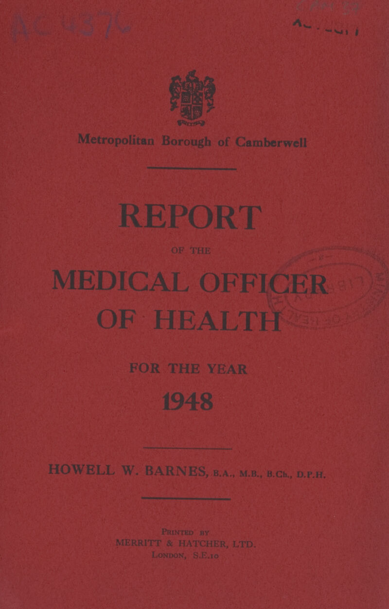 AC 437C ? Metropolitan Borough of Camberwell REPORT OF THE MEDICAL OFFICER OF HEALTH FOR THE YEAR 1948 HOWELL W. BARNES, B.A., M.B., B.Ch., D.P.H. PRINTED BY MERITT & HATCHER, LTD. LONDON, S.E.10