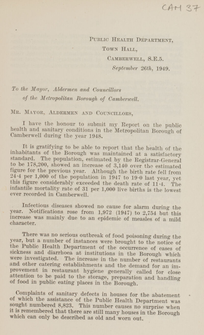 CAM 37 Public Health Department, Town Hall, Camberwell, S.E.5. September 26th, 1949. To the Mayor, Aldermen and Councillors of the Metropolitan Borough of Camberwell. Mr. Mayor, Aldermen and Councillors, I have the honour to submit my Report on the public health and sanitary conditions in the Metropolitan Borough of Camberwell during the year 1948. It is gratifying to be able to report that the health of the inhabitants of the Borough was maintained at a satisfactory standard. The population, estimated by the Registrar-General to be 178,200, showed an increase of 3,140 over the estimated figure for the previous year. Although the birth rate fell from 24.4 per 1,000 of the population in 1947 to 19.0 last year, yet this figure considerably exceeded the death rate of 11.4. The infantile mortality rate of 31 per 1,000 live births is the lowest ever recorded in Camberwell. Infectious diseases showed no cause for alarm during the year. Notifications rose from 1,972 (1947) to 2,754 but this increase was mainly due to an epidemic of measles of a mild character. There was no serious outbreak of food poisoning during the year, but a number of instances were brought to the notice of the Public Health Department of the occurrence of cases of sickness and diarrhoea at institutions in the Borough which were investigated. The increase in the number of restaurants and other catering establishments and the demand for an improvement in restaurant hygiene generally called for close attention to be paid to the storage, preparation and handling of food in public eating places in the Borough. Complaints of sanitary defects in houses for the abatement of which the assistance of the Public Health Department was sought numbered 8,823. This number causes no surprise when it is remembered that there are still many houses in the Borough which can only be described as old and worn out.