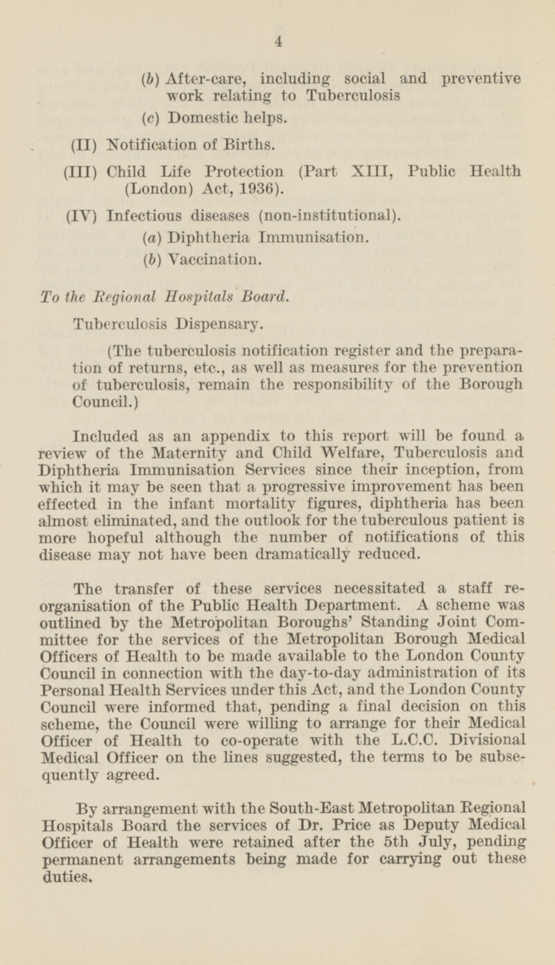 (b) After-care, including social and preventive work relating to Tuberculosis (c) Domestic helps. (II) Notification of Births. (III) Child Life Protection (Part XIII, Public Health (London) Act, 1936). (IV) Infectious diseases (non-institutional). (a) Diphtheria Immunisation. (b) Vaccination. To the Regional Hospitals Board. Tuberculosis Dispensary. (The tuberculosis notification register and the preparation of returns, etc., as well as measures for the prevention of tuberculosis, remain the responsibility of the Borough Council.) Included as an appendix to this report will be found a review of the Maternity and Child Welfare, Tuberculosis and Diphtheria Immunisation Services since their inception, from which it may be seen that a progressive improvement has been effected in the infant mortality figures, diphtheria has been almost eliminated, and the outlook for the tuberculous patient is more hopeful although the number of notifications of this disease may not have been dramatically reduced. The transfer of these services necessitated a staff reorganisation of the Public Health Department. A scheme was outlined by the Metropolitan Boroughs' Standing Joint Commiţtee for the services of the Metropolitan Borough Medical Officers of Health to be made available to the London County Council in connection with the day-to-day administration of its Personal Health Services under this Act, and the London County Council were informed that, pending a final decision on this scheme, the Council were willing to arrange for their Medical Officer of Health to co-operate with the L.C.C. Divisional Medical Officer on the lines suggested, the terms to be subsequently agreed. By arrangement with the South-East Metropolitan Regional Hospitals Board the services of Dr. Price as Deputy Medical Officer of Health were retained after the 5th July, pending permanent arrangements being made for carrying out these duties.