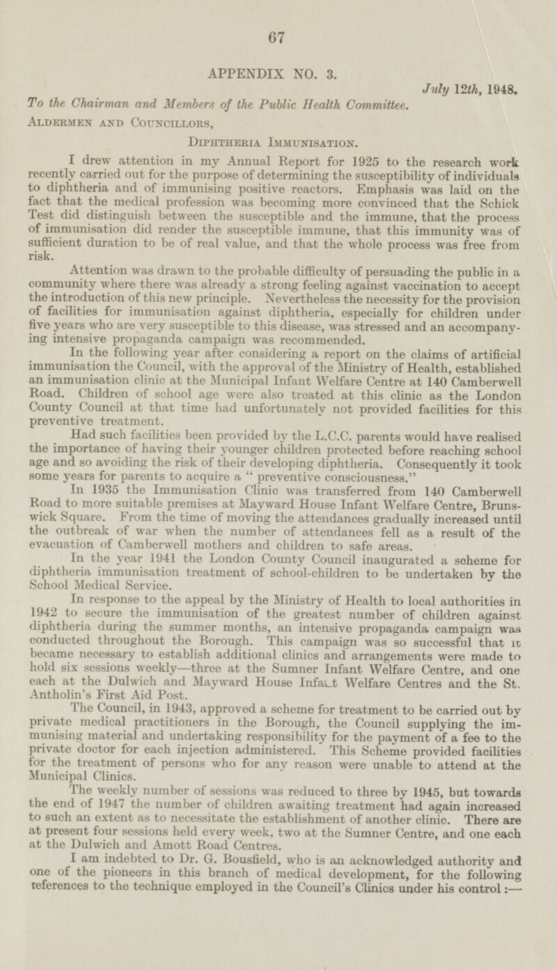 APPENDIX NO. 3. July 12th, 1948. To the Chairman and Members of the Public Health Committee. Aldermen and Councillors, Diphtheria Immunisation. I drew attention in my Annual Report for 1925 to the research work recently carried out for the purpose of determining the susceptibility of individuals to diphtheria and of immunising positive reactors. Emphasis was laid on the fact that the medical profession was becoming more convinced that the Schick Test did distinguish between the susceptible and the immune, that the process of immunisation did render the susceptible immune, that this immunity Was of sufficient duration to be of real value, and that the whole process was free from risk. Attention was drawn to the probable difficulty of persuading the public in a community where there was already a strong feeling against vaccination to accept the introduction of this new principle. Nevertheless the necessity for the provision of facilities for immunisation against diphtheria, especially for children under five years who are very susceptible to this disease, was stressed and an accompanying intensive propaganda campaign was recommended. In the following year after considering a report on the claims of artificial immunisation the Council, with the approval of the Ministry of Health, established an immunisation clinic at the Municipal Infant Welfare Centre at 140 Camberwell Road. Children of school age were also treated at this clinic as the London County Council at that time had unfortunately not provided facilities for this preventive treatment. Had such facilities been provided by the L.C.C. parents would have realised the importance of having their younger children protected before reaching school age and so avoiding the risk of their developing diphtheria. Consequently it took some years for parents to acquire a preventive consciousness. In 1935 the Immunisation Clinic was transferred from 140 Camberwell Road to more suitable premises at Mayward House Infant Welfare Centre, Brunswick Square. From the time of moving the attendances gradually increased until the outbreak of war when the number of attendances fell as a result of the evacuation of Camberwell mothers and children to safe areas. In the year 1941 the London County Council inaugurated a scheme for diphtheria immunisation treatment of school-children to be undertaken by the School Medical Service. In response to the appeal by the Ministry of Health to local authorities in 1942 to secure the immunisation of the greatest number of children against diphtheria during the summer months, an intensive propaganda campaign was conducted throughout the Borough. This campaign was so successful that it became necessary to establish additional clinics and arrangements were made to hold six sessions weekly—three at the Sumner Infant Welfare Centre, and one each at the Dulwich and Mayward House Infact Welfare Centres and the St. Antholin's First Aid Post. The Council, in 1943, approved a scheme for treatment to be carried out by private medical practitioners in the Borough, the Council supplying the immunising material and undertaking responsibility for the payment of a fee to the private doctor for each injection administered. This Scheme provided facilities for the treatment of persons who for any reason were unable to attend at the Municipal Clinics. The weekly number of sessions was reduced to three by 1945, but towards the end of 1947 the number of children awaiting treatment had again increased to such an extent as to necessitate the establishment of another clinic. There are at present four sessions held every week, two at the Sumner Centre, and one each at the Dulwich and Amott Road Centres. I am indebted to Dr. G. Bousfield, who is an acknowledged authority and one of the pioneers in this branch of medical development, for the following references to the technique employed in the Council's Clinics under his control: —