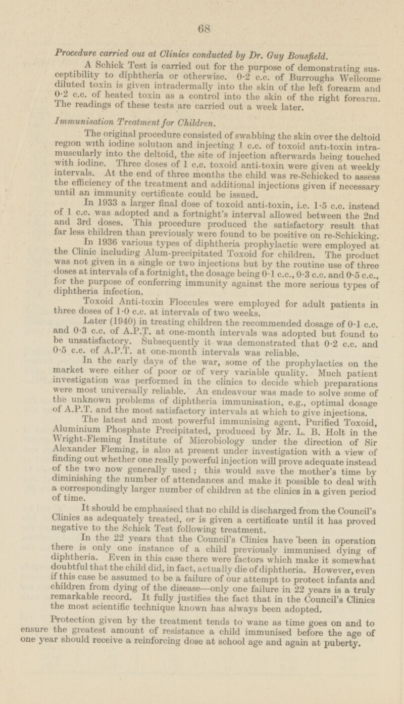 Procedure carried out at Clinics conducted by Dr. Guy Bousfield. A Schick Test is carried out for the purpose of demonstrating susceptibility to diphtheria or otherwise. 0.2 c.c. of Burroughs Wellcome diluted toxin is given intradermally into the skin of the left forearm and o.2 c.c. of heated toxin as a control into the skin of the right forearm. The readings of these tests are carried out a week later. Immunisation Treatment for Children. The original procedure consisted of swabbing the skin over the deltoid region with iodine solution and injecting 1 c.c. of toxoid anti-toxin intramuscularly into the deltoid, the site of injection afterwards being touched with iodine. Three doses of 1 c.c. toxoid anti-toxin were given at weekly intervals. At the end of three months the child was re-Schicked to assess the efficiency of the treatment and additional injections given if necessary until an immunity certificate could be issued. In 1933 a larger final dose of toxoid anti-toxin, i.e. 1.5 c.c. instead of 1 c.c. was adopted and a fortnight's interval allowed between the 2nd and 3rd doses. This procedure produced the satisfactory result that far less children than previously were found to be positive on re-Schicking. I n 1936 various types of diphtheria prophylactic were employed at the Clinic including Alum-precipitated Toxoid for children. The product was not given in a single or two injections but by the routine use of three doses at intervals of a fortnight, the dosage being 0.1 c.c., 0.3 c.c. and 0.5 c.c., for the purpose of conferring immunity against the more serious types of diphtheria infection. Toxoid Anti-toxin Floccules were employed for adult patients in three doses of 1.0 c.c. at intervals of two weeks. Later (1940) in treating children the recommended dosage of 0.1 c.c. and 0.3 c.c. of A.P.T. at one-month intervals was adopted but found to be unsatisfactory. Subsequently it was demonstrated that 0.2 c.c. and 0.5 c.c. of A.P.T. at one-month intervals was reliable. In the early days of the war, some of the prophylactics on the market were either of poor or of very variable quality. Much patient investigation was performed in the clinics to decide which preparations were most universally reliable. An endeavour was made to solve some of the unknown problems of diphtheria immunisation, e.g., optimal dosage of A.P.T. and the most satisfactory intervals at which to give injections. The latest and most powerful immunising agent. Purified Toxoid, Aluminium Phosphate Precipitated, produced by Mr. L. B. Holt in the Wright-Fleming Institute of Microbiology under the direction of Sir Alexander Fleming, is also at present under investigation with a view of finding out whether one really powerful injection will prove adequate instead of the two now generally used; this would save the mother's time by diminishing the number of attendances and make it possible to deal with a correspondingly larger number of children at the clinics in a given period of time. It should be emphasised that no child is discharged from the Council's Clinics as adequately treated, or is given a certificate until it has proved negative to the Schick Test following treatment. In the 22 years that the Council's Clinics have been in operation there is only one instance of a child previously immunised dying of diphtheria. Even in this case there were factors which make it somewhat doubtful that the child did, in fact, actually die of diphtheria. However, even if this case be assumed to be a failure of our attempt to protect infants and children from dying of the disease—only one failure in 22 years is a truly remarkable record. It fully justifies the fact that in the Council's Clinics the most scientific technique known has always been adopted. Protection given by the treatment tends to wane as time goes on and to ensure the greatest amount of resistance a child immunised before the age of one year should receive a reinforcing dose at school age and again at puberty.