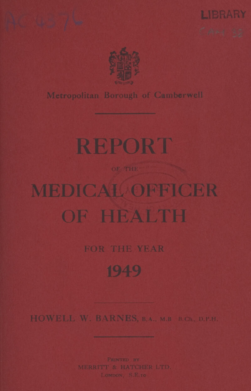 LIBRARY AC 4376 Metropolitan Borough of Camberwell REPORT OF THE MEDICAL OFFICER OF HEALTH FOR THE YEAR 1949 HOWELL W. BARNES, B.A., M.B, B.Ch.,D.P.H. Printed by London,