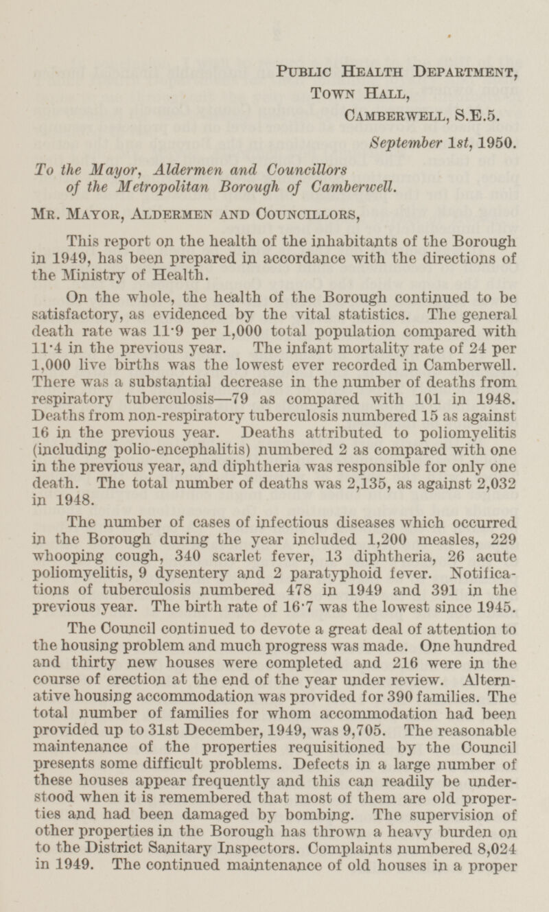 Public Health Department, Town Hall, Camberwell, S.E.5. September 1st, 1950. To the Mayor, Aldermen and Councillors of the Metropolitan Borough of Camberwell. Mr. Mayor, Aldermen and Councillors, This report on the health of the inhabitants of the Borough in 1949, has been prepared in accordance with the directions of the Ministry of Health. On the whole, the health of the Borough continued to be satisfactory, as evidenced by the vital statistics. The general death rate was 11.9 per 1,000 total population compared with 11.4 in the previous year. The infant mortality rate of 24 per 1,000 live births was the lowest ever recorded in Camberwell. There was a substantial decrease in the number of deaths from respiratory tuberculosis —79 as compared with 101 in 1948. Deaths from non-respiratory tuberculosis numbered 15 as against 16 in the previous year. Deaths attributed to poliomyelitis (including polio-encephalitis) numbered 2 as compared with one in the previous year, and diphtheria was responsible for only one death. The total number of deaths was 2,135, as against 2,032 in 1948. The number of cases of infectious diseases which occurred in the Borough during the year included 1,200 measles, 229 whooping cough, 340 scarlet fever, 13 diphtheria, 26 acute poliomyelitis, 9 dysentery and 2 paratyphoid fever. Notifications of tuberculosis numbered 478 in 1949 and 391 in the previous year. The birth rate of 16.7 was the lowest since 1945. The Council continued to devote a great deal of attention to the housing problem and much progress was made. One hundred and thirty new houses were completed and 216 were in the course of erection at the end of the year under review. Alternative housing accommodation was provided for 390 families. The total number of families for whom accommodation had been provided up to 31st December, 1949, was 9,705. The reasonable maintenance of the properties requisitioned by the Council presents some difficult problems. Defects in a large number of these houses appear frequently and this can readily be understood when it is remembered that most of them are old properties and had been damaged by bombing. The supervision of other properties in the Borough has thrown a heavy burden on to the District Sanitary Inspectors. Complaints numbered 8,024 in 1949. The continued maintenance of old houses in a proper