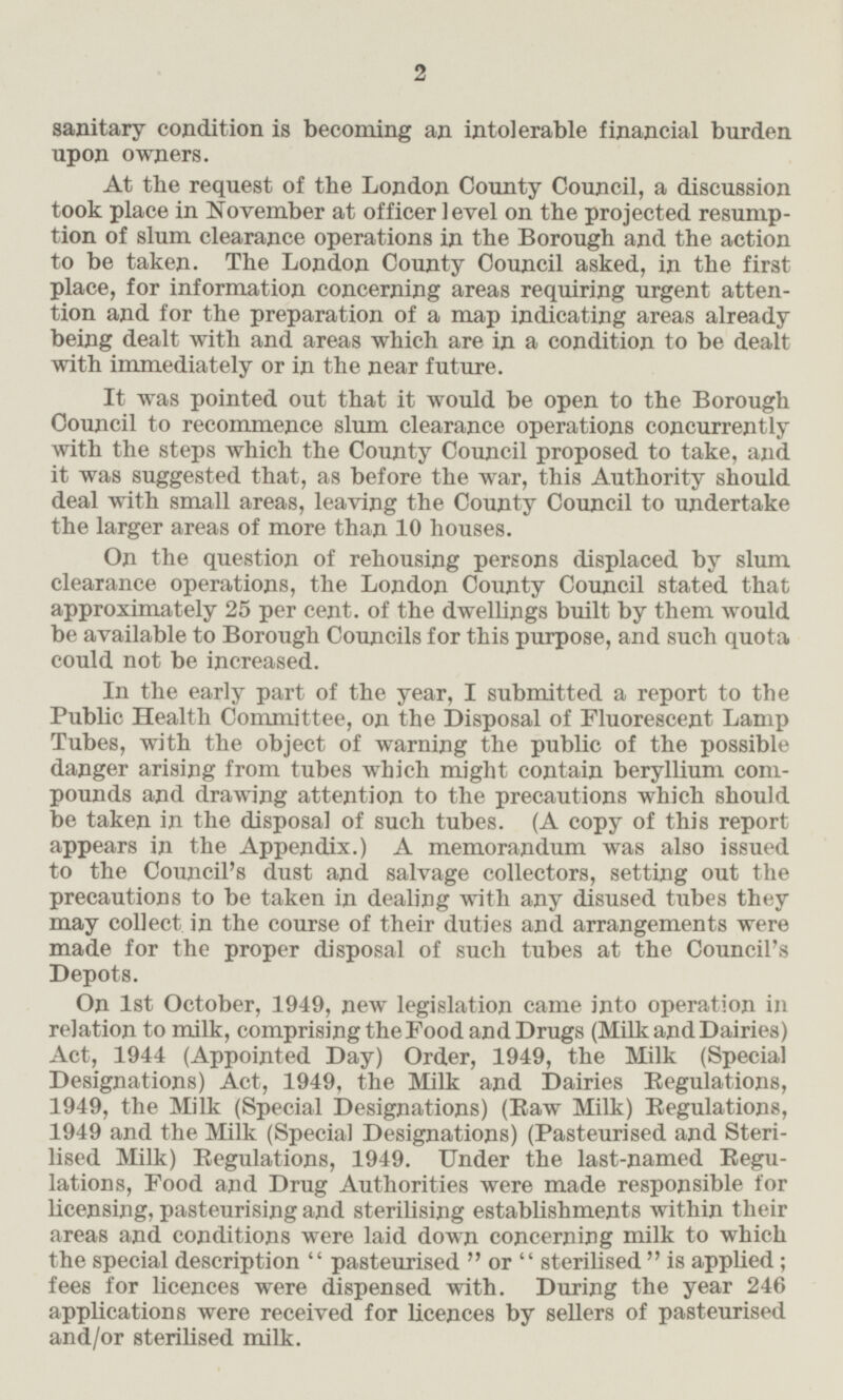 sanitary condition is becoming an intolerable financial burden upon owners. At the request of the London County Council, a discussion took place in November at officer level on the projected resumption of slum clearance operations in the Borough and the action to be taken. The London County Council asked, in the first place, for information concerning areas requiring urgent attention and for the preparation of a map indicating areas already being dealt with and areas which are in a condition to be dealt with immediately or in the near future. It was pointed out that it would be open to the Borough Council to recommence slum clearance operations concurrently with the steps which the County Council proposed to take, and it was suggested that, as before the war, this Authority should deal with small areas, leaving the County Council to undertake the larger areas of more than 10 houses. On the question of rehousing persons displaced by slum clearance operations, the London County Council stated that approximately 25 percent. of the dwellings built by them would be available to Borough Councils for this purpose, and such quota could not be increased. In the early part of the year, I submitted a report to the Public Health Committee, on the Disposal of Fluorescent Lamp Tubes, with the object of warning the public of the possible danger arising from tubes which might contain beryllium compounds and drawing attention to the precautions which should be taken in the disposal of such tubes. (A copy of this report appears in the Appendix.) A memorandum was also issued to the Council's dust and salvage collectors, setting out the precautions to be taken in dealing with any disused tubes they may collect in the course of their duties and arrangements were made for the proper disposal of such tubes at the Council's Depots. On 1st October, 1949, new registation came into operation in relation to milk, comprising the Food and Drugs (Milk and Dairies) Act, 1944 (Appointed Day) Order, 1949, the Milk (Special Designations) Act, 1949, the Milk and Dairies Regulations, 1949, the Milk (Special Designations) (Raw Milk) Regulations, 1949 and the Milk (Special Designations) (Pasteurised and Sterilised, Milk) Regulations, 1949. Under the last-named Regulations, Food and Drug Authorities were made responsible for licensing, pasteurising and sterilising establishments within their areas and conditions were laid down concerning milk to which the special description pasteurised or sterilised is applied; fees for licences were dispensed with. During the year 246 applications were received for licences by sellers of pasteurised and/or sterilised milk.