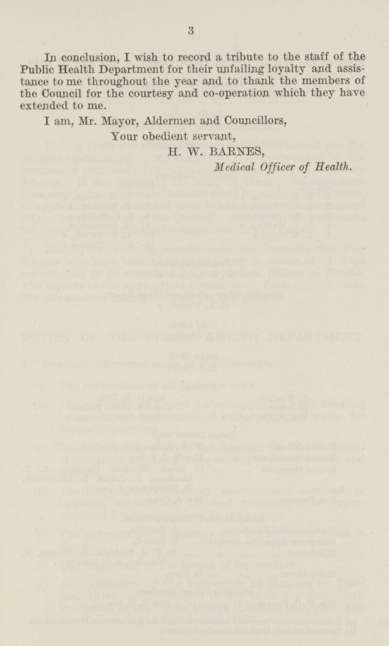 In conclusion, I wish to record a tribute to the staff of the Public Health Department for their unfailing loyalty and assistance to me throughout the year and to thank the members of the Council for the courtesy and co-operation which they have extended to me. I am, Mr. Mayor, Aldermen and Councillors, Your obedient servant, H. W. BARNES, Medical Officer of Health.