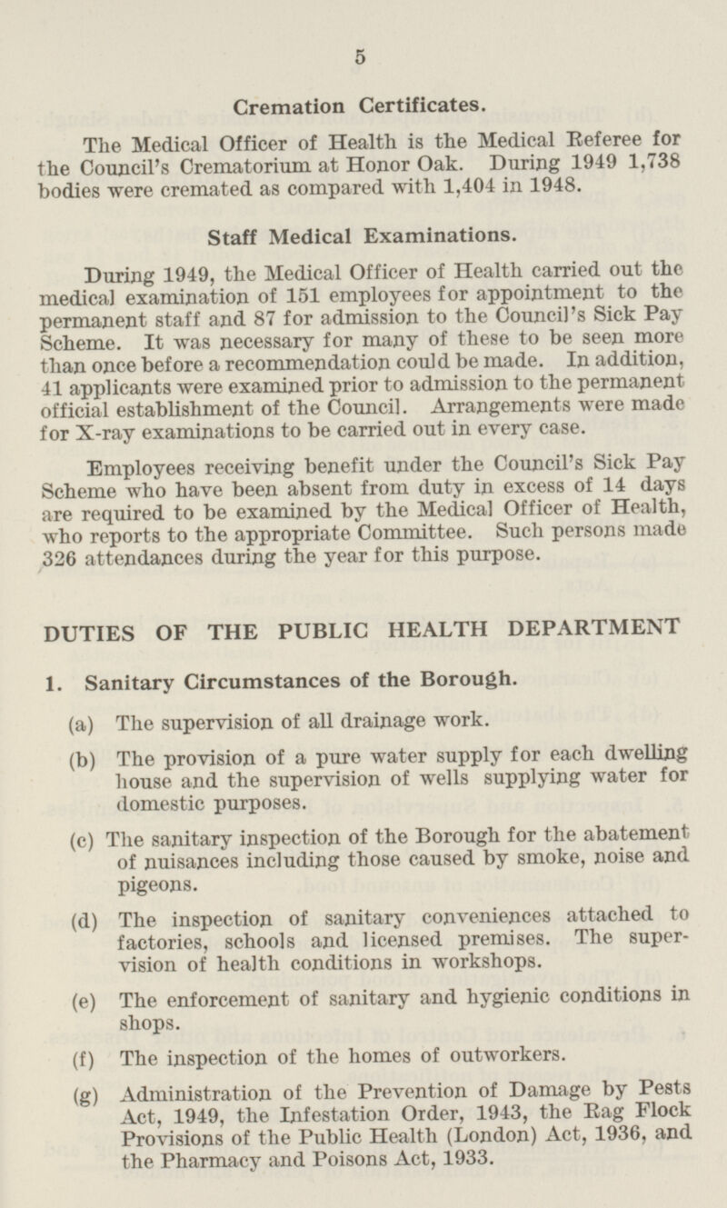 Cremation Certificates. The Medical Officer of Health is the Medical Referee for the Council's Crematorium at Honor Oak. During 1949 1,738 bodies were cremated as compared with 1,404 in 1948. Staff Medical Examinations. During 1949, the Medical Officer of Health carried out the medical examination of 151 employees for appointment to the permanent staff and 87 for admission to the Council's Sick Pay Scheme. It was necessary for many of these to be seen more than once before a recommendation could be made. In addition, 41 applicants were examined prior to admission to the permanent official establishment of the Council. Arrangements were made for X-ray examinations to be carried out in every case. Employees receiving benefit under the Council's Sick Pay Scheme who have been absent from duty in excess of 14 days are required to be examined by the Medical Officer of Health, who reports to the appropriate Committee. Such persons made 326 attendances during the year for this purpose. DUTIES OF THE PUBLIC HEALTH DEPARTMENT 1. Sanitary Circumstances of the Borough. (a) The supervision of all drainage work. (b) The provision of a pure water supply for each dwelling house and the supervision of wells supplying water for domestic purposes. (c) The sanitary inspection of the Borough for the abatement of nuisances including those caused by smoke, noise and pigeons. (d) The inspection of sanitary conveniences attached to factories, schools and licensed premises. The supervision of health conditions in workshops. (e) The enforcement of sanitary and hygienic conditions in shops. (f) The inspection of the homes of outworkers. (g) Administration of the Prevention of Damage by Pests Act, 1949, the Infestation Order, 1943, the Rag Flock Provisions of the Public Health (London) Act, 1936, and the Pharmacy and Poisons Act, 1933.