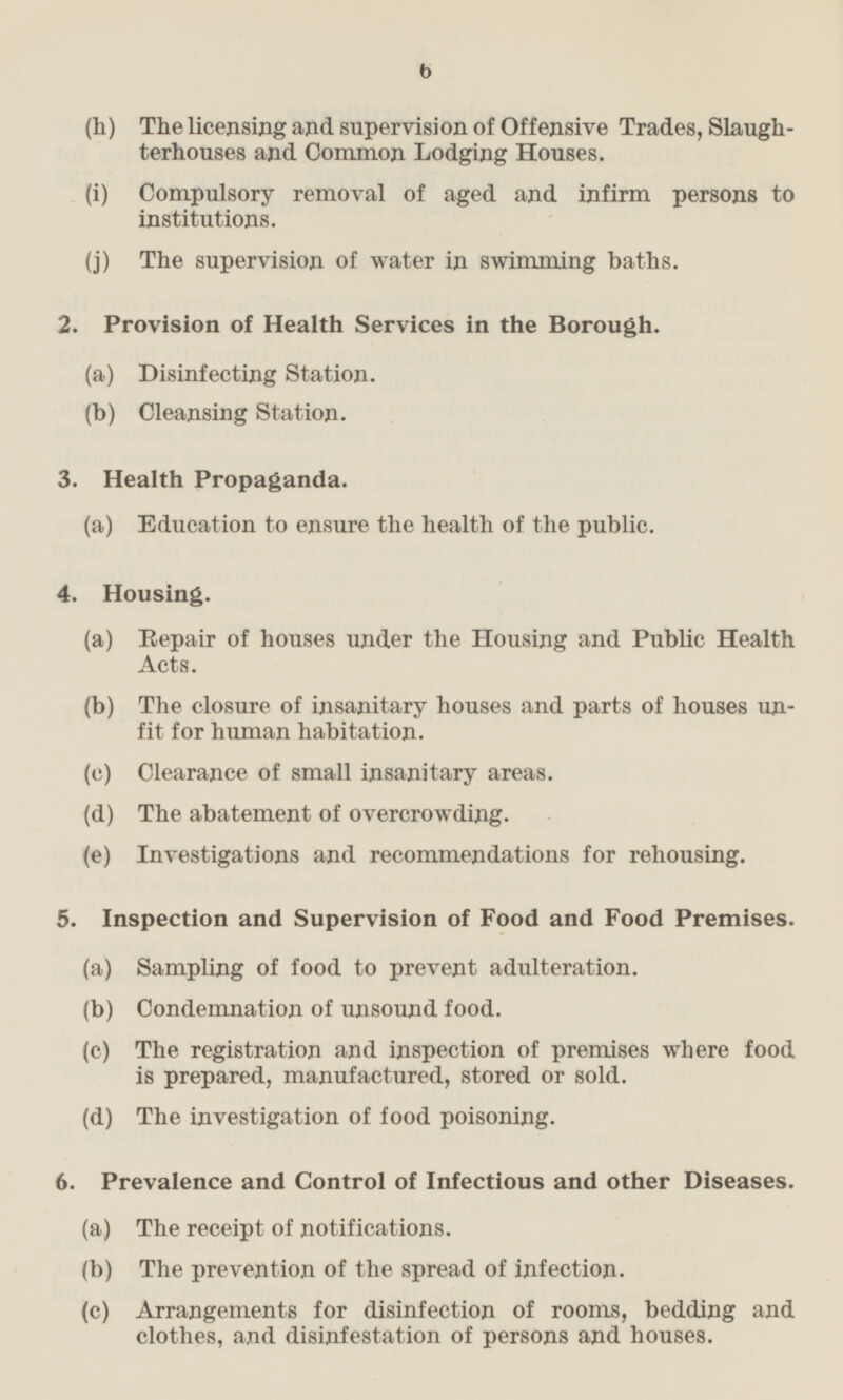 (h) The licensing and supervision of Offensive Trades, Slaughterhouses and Common Lodging Houses. (i) Compulsory removal of aged and infirm persons to institutions. (j) The supervision of water in swimming baths. 2. Provision of Health Services in the Borough. (a) Disinfecting Station. (b) Cleansing Station. 3. Health Propaganda. (a) Education to ensure the health of the public. 4. Housing. (a) Repair of houses under the Housing and Public Health Acts. (b) The closure of insanitary houses and parts of houses unfit for human habitation. (c) Clearance of small insanitary areas. (d) The abatement of overcrowding. (e) Investigations and recommendations for rehousing. 5. Inspection and Supervision of Food and Food Premises. (a) Sampling of food to prevent adulteration. (b) Condemnation of unsound food. (c) The registration and inspection of premises where food is prepared, manufactured, stored or sold. (d) The investigation of food poisoning. 6. Prevalence and Control of Infectious and other Diseases. (a) The receipt of notifications. (b) The prevention of the spread of infection. (c) Arrangements for disinfection of rooms, bedding and clothes, and disinfestation of persons and houses.