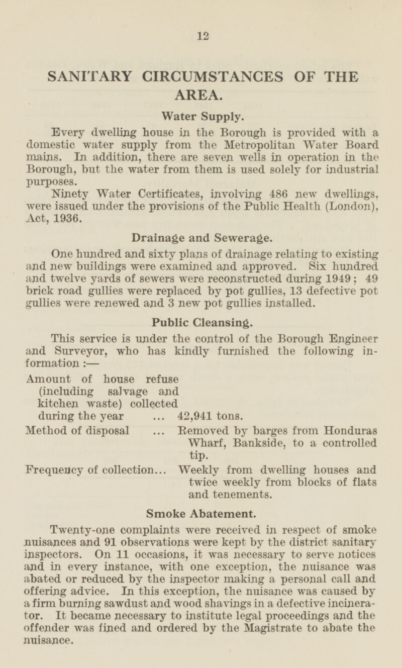 SANITARY CIRCUMSTANCES OF THE AREA. Water Supply. Every dwelling house in the Borough is provided with a domestic water supply from the Metropolitan Water Board mains. In addition, there are seven wells in operation in the Borough, but the water from them is used solely for industrial purposes. Ninety Water Certificates, involving 486 new dwellings, were issued under the provisions of the Public Health (London), Act, 1936. Drainage and Sewerage. One hundred and sixty plans of drainage relating to existing and new buildings were examined and approved. Six hundred and twelve yards of sewers were reconstructed during 1949; 49 brick road gullies were replaced by pot gullies, 13 defective pot gullies were renewed and 3 new pot gullies installed. Public Cleansing. This service is under the control of the Borough Engineer and Surveyor, who has kindly furnished the following information:- Amount of house refuse (including salvage and kitchen waste) collected during the year 42,941 tons. Method of disposal Removed by barges from Honduras Wharf, Bankside, to a controlled tip. Frequency of collection Weekly from dwelling houses and twice weekly from blocks of flats and tenements. Smoke Abatement. Twenty-one complaints were received in respect of smoke nuisances and 91 observations were kept by the district sanitary inspectors. On 11 occasions, it was necessary to serve notices and in every instance, with one exception, the nuisance was abated or reduced by the inspector making a personal call and offering advice. In this exception, the nuisance was caused by a firm burning sawdust and wood shavings in a defective incinerator. It became necessary to institute legal proceedings and the offender was fined and ordered by the Magistrate to abate the nuisance.