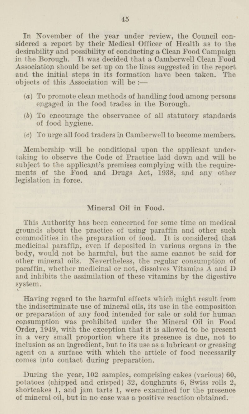 In November of the year under review, the Council con sidered a report by their Medical Officer of Health as to the desirability and possibility of conducting a Clean Food Campaign in the Borough. It was decided that a Camberwell Clean Food Association should be set up on the lines suggested in the report and the initial steps in its formation have been taken. The objects of this Association will be:— (a) To promote clean methods of handling food among persons engaged in the food trades in the Borough. (b) To encourage the observance of all statutory standards of food hygiene. (c) To urge all food traders in Camberwell to become members. Membership will be conditional upon the applicant under taking to observe the Code of Practice laid down and will be subject to the applicant's premises complying with the requirments of the Food and Drugs Act, 1938, and any other legislation in force. Mineral Oil in Food. This Authority has been concerned for some time on medical grounds about the practice of using paraffin and other such commodities in the preparation of food. It is considered that medicinal paraffin, even if deposited in various organs in the body, would not be harmful, but the same cannot be said for other mineral oils. Nevertheless, the regular consumption of paraffin, whether medicinal or not, dissolves Vitamins A and D and inhibits the assimilation of these vitamins by the digestive system. Having regard to the harmful effects which might result from the indiscriminate use of mineral oils, its use in the composition or preparation of any food intended for sale or sold for human consumption was prohibited under the Mineral Oil in Food Order, 1949, with the exception that it is allowed to be present in a very small proportion where its presence is due, not to inclusion as an ingredient, but to its use as a lubricant or greasing agent on a surface with which the article of food necessarily comes into contact during preparation. During the year, 102 samples, comprising cakes (various) 60, potatoes (chipped and crisped) 32, doughnuts 6, Swiss rolls 2, shortcakes 1, and jam tarts 1, were examined for the presence of mineral oil, but in no case was a positive reaction obtained.