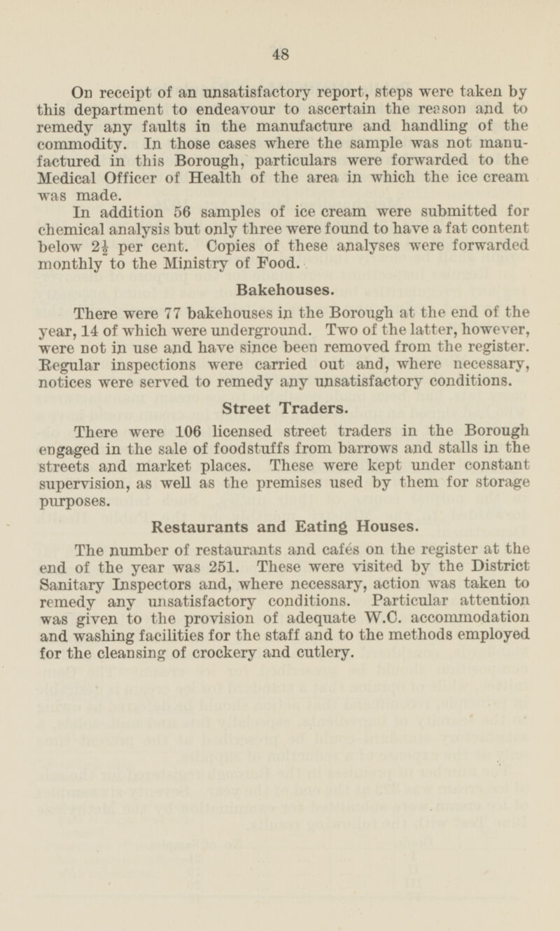 On receipt of an unsatisfactory report, steps were taken by this department to endeavour to ascertain the reason and to remedy any faults in the manufacture and handling of the commodity. In those cases where the sample was not manufactured in this Borough, particulars were forwarded to the Medical Officer of Health of the area in which the ice cream was made. In addition 56 samples of ice cream were submitted for chemical analysis but only three were found to have a fat content below 2½ per cent. Copies of these analyses were forwarded monthly to the Ministry of Food. Bakehouses. There were 77 bakehouses in the Borough at the end of the year, 14 of which were underground. Two of the latter, however, were not in use and have since been removed from the register. Regular inspections were carried out and, where necessary, notices were served to remedy any unsatisfactory conditions. Street Traders. There were 106 licensed street traders in the Borough engaged in the sale of foodstuffs from barrows and stalls in the streets and market places. These were kept under constant supervision, as well as the premises used by them for storage purposes. Restaurants and Eating Houses. The number of restaurants and cafes on the register at the end of the year was 251. These were visited by the District Sanitary Inspectors and, where necessary, action was taken to remedy any unsatisfactory conditions. Particular attention was given to the provision of adequate W.C. accommodation and washing facilities for the staff and to the methods employed for the cleansing of crockery and cutlery.