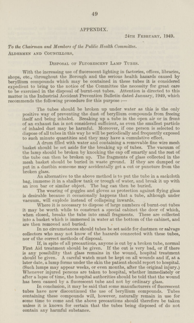 APPENDIX. 24th February, 1949. To the Chairman and Members of the Public Health Committee. Aldermen and Councillors, Disposal of Fluorescent Lamp Tubes. With the increasing use of fluorescent lighting in factories, offices, libraries, shops, etc., throughout the Borough and the serious health hazards caused by beryllium compounds which may be contained in these tubes it is considered expedient to bring to the notice of the Committee the necessity for great care to be exercised in the disposal of burnt-out tubes. Attention is directed to this matter in the Industrial Accident Prevention Bulletin dated January, 1949, which recommends the following procedure for this purpose:— The tubes should be broken up under water as this is the only positive way of preventing the dust of beryllium compounds from freeing itself and being inhaled. Breaking up a tube in the open air or in front of an exhaust fan is not considered sufficient, as even the smallest particle of inhaled dust may be harmful. Moreover, if one person is selected to dispose of all tubes in this way he will be periodically and frequently exposed to such minute quantities and they may have a cumulative effect. A drum filled with water and containing a removable fine wire mesh basket should be set aside for the breaking up of tubes. The vacuum of the lamp should be broken by knocking the cap off smartly and the rest of the tube can then be broken up. The fragments of glass collected in the mesh basket should be buried in waste ground. If they are dumped or put in a dustbin someone may accidentally get a cut or puncture from the broken glass. An alternative to the above method is to put the tube in a sackcloth bag, immerse it in a shallow tank or trough of water, and break it up with an iron bar or similar object. The bag can then be buried. The wearing of goggles and gloves as protection against flying glass is desirable because it occasionally happens that a tube, although under vacuum, will explode instead of collapsing inwards. Where it is necessary to dispose of large numbers of burnt-out tubes it may be worth while to construct a special cabinet the door of which, when closed, breaks the tube into small fragments. These are collected into a basket which is immersed in water at the bottom of the cabinet, and are then removed and buried. In no circumstances should tubes be set aside for dustmen or salvage collectors who may not know of the hazards connected with these tubes, nor of the correct methods of disposal. If, in spite of all precautions, anyone is cut by a broken tube, normal First Aid treatment should be given. If the cut is very bad, or if there is any possibility that glass remains in the wound, hospital treatment should be given. A careful watch must be kept on all wounds and if, at a later date, a lump forms under the skin the patient should report to hospital. (Such lumps may appear weeks, or even months, after the original injury.) Whenever injured persons are taken to hospital, whether immediately or after a lapse of time, the hospital authorities should be told that the wound has been caused by a fluorescent tube and not by ordinary glass. In conclusion, it may be said, that some manufacturers of fluorescent tubes have now discontinued the use of beryllium compounds. Tubes containing these compounds will, however, naturally remain in use for some time to come and the above precautions should therefore be taken unless it is known for certain that the tubes being disposed of do not contain any harmful substance.