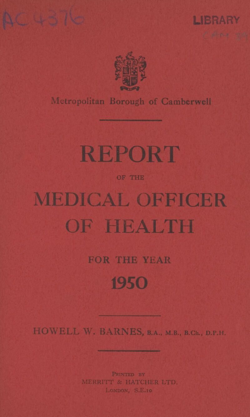AC 4376 LIBRARY Metropolitan Borough of Camberwell REPORT OF THE MEDICAL OFFICER OF HEALTH FOR THE YEAR 1950 HOWELL W. BARNES, B.A., M.B., B.Ch., D.P.H. Printed by MERRITT & HATCHER LTD. London, S.E.10