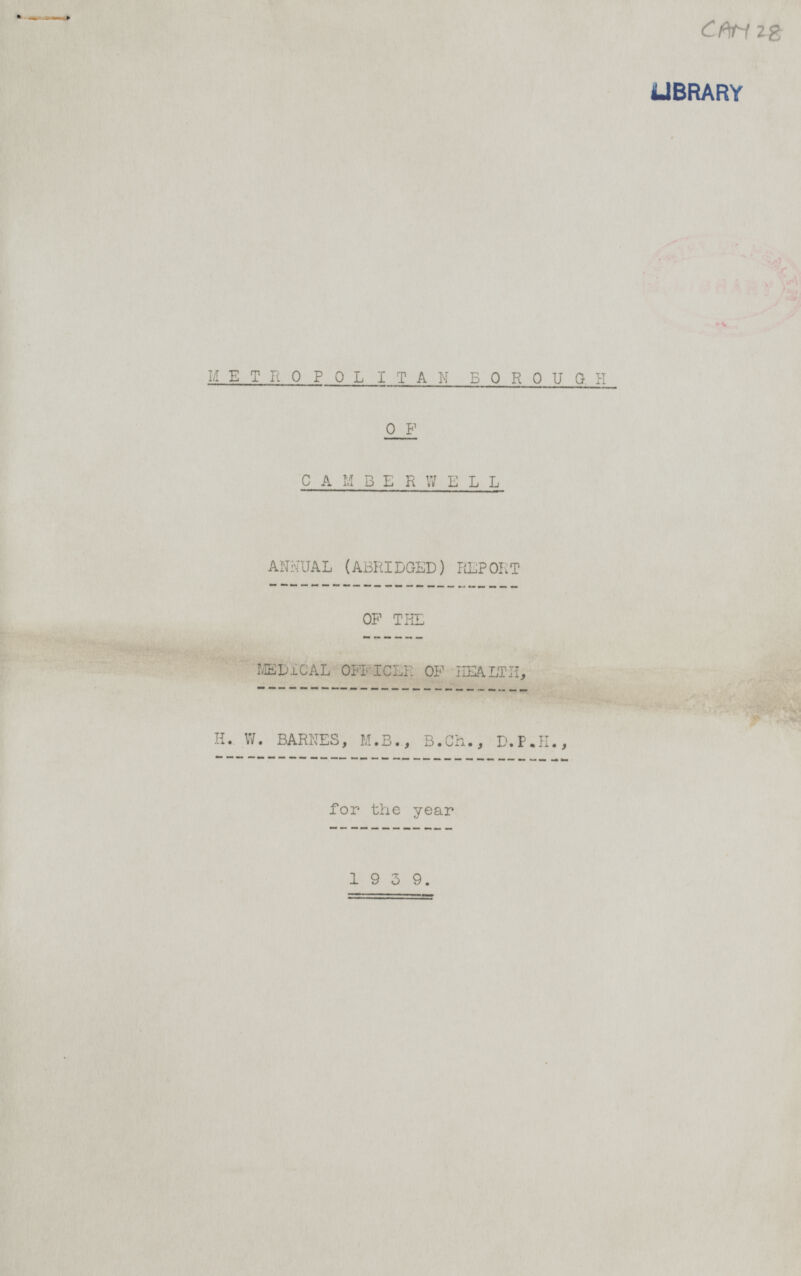 CAM 28 METROPOLITAN BOROUGH OF CAMBERWELL ANNUAL (ABRIDGED) REPORT OF THE MEDICAL OFFICER OF HEALTH, H. W. BARNES, M.B., B.Ch., D.P.H., for the year 1939.