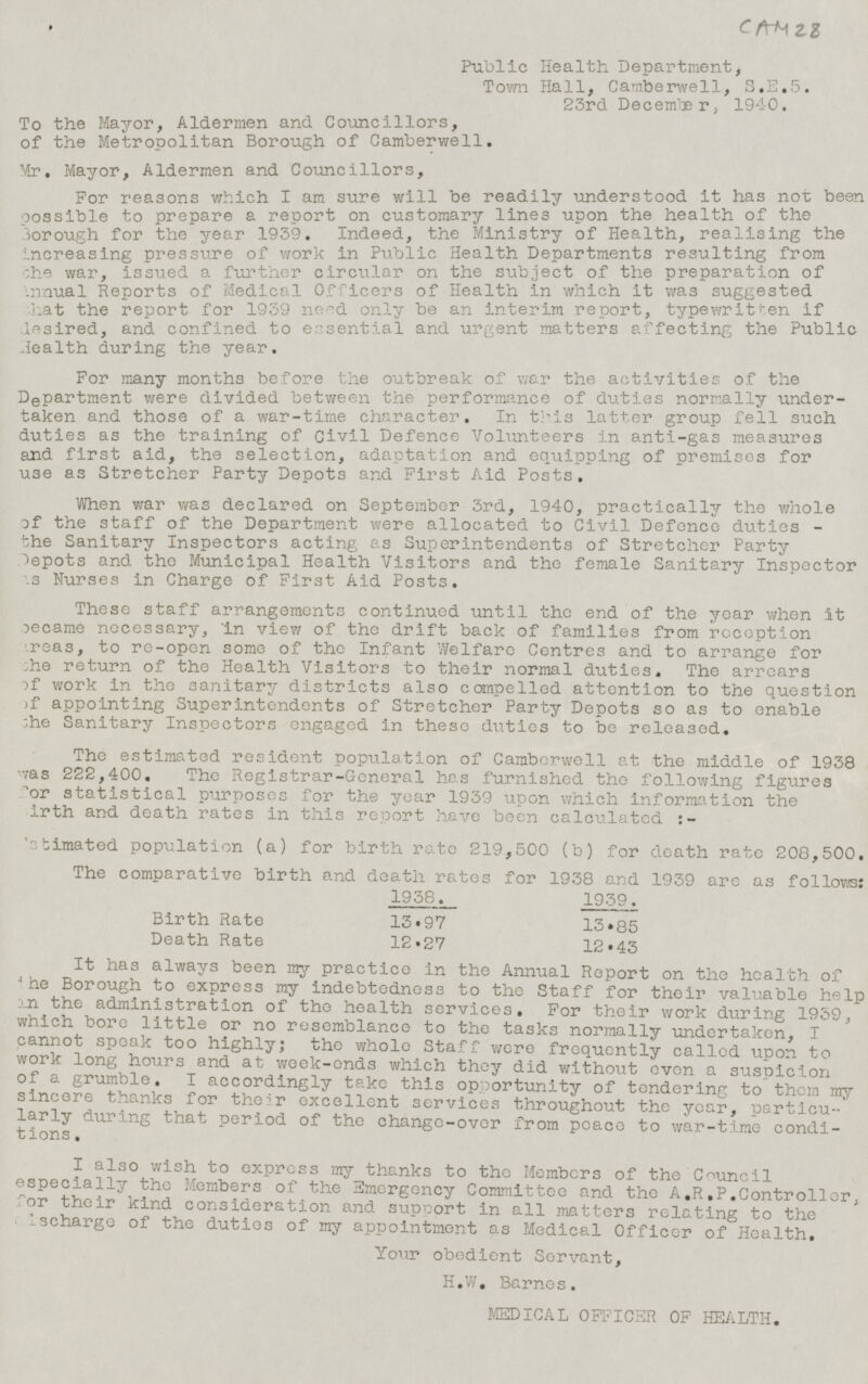 CAM 28 Public Health Department, Town Hall, Camberwell, S.E.5. 23rd December, 1940. To the Mayor, Aldermen and Councillors, of the Metropolitan Borough of Camberwell. Mr. Mayor, Aldermen and Councillors, For reasons which I am sure will be readily understood it has not been possible to prepare a report on customary lines upon the health of the Borough for the year 1939. Indeed, the Ministry of Health, realising the increasing pressure of work in Public Health Departments resulting from the war, issued a further circular on the subject of the preparation of Annual Reports of Medical Officers of Health in which it was suggested that the report for 1939 only be an interim report, typewritten if desired, and confined to essential and urgent matters affecting the Public Health during the year. For many months before the outbreak of war the activities of the D e partment were divided between the performance of duties normally undertaken and those of a war-time character. In this latter group fell such duties as the training of Civil Defence Volunteers in anti-gas measures and first aid, the selection, adaptation and equipping of premises for use as Stretcher Party Depots and First Aid Posts. When war was declared on September 3rd, 1940, practically the whole of the staff of the Department were allocated to Civil Defence duties - the Sanitary Inspectors acting as Superintendents of Stretcher Party Depots and the Municipal Health Visitors and the female Sanitary Inspector as Nurses in Charge of First Aid Posts. These staff arrangements continued until the end of the year when it became necessary, in view of the drift back of families from reception areas, to re-open some of the Infant Welfare Centres and to arrange for the return of the Health Visitors to their normal duties. The arrears of work in the sanitary districts also compelled attention to the question of appointing Superintendents of Stretcher Party Depots so as to enable the Sanitary Inspectors engaged in these duties to be released. The estimated resident population of Camberwell at the middle of 1938 was 222,400. The Registrar-General has furnished the following figures for statistical purposes for the year 1939 upon which information the birth and death rates in this report have been calculated :- Estimated population (a) for birth rate 219,500 (b) for death rate 208,500. The comparative birth and death rates for 1938 and 1939 are as follows: 1938 . 1939. Birth Rate 13.97 13.85 Death Rate 12.27 12.43 It has always been my P ractice in the Annual Report on the health of the Borough to express my indebtedness to the Staff for their valuable help in the administration of the health services. For their work during 1939, which bore little or no resemblance to the tasks normally undertaken, I cannot speak too highly; the whole Staff were frequently called upon to work long hours and at week-ends which they did without even a suspicion of a grumble. I accordingly take this opportunity of tendering to them my sincere thanks for their excellent services throughout the year, particularly during that Period of the change-over from peace to war-time conditions. I also wish to express my thanks to the Members of the Council especially the Members of the Emergency Committee and the A.R.P.Controller, for their kind consideration and support in all matters relating to the discharge of the duties of my appointment as Medical Officer of Health. Your obedient Servant, H.W. Barnes. MEDICAL OFFICER OF HEALTH.