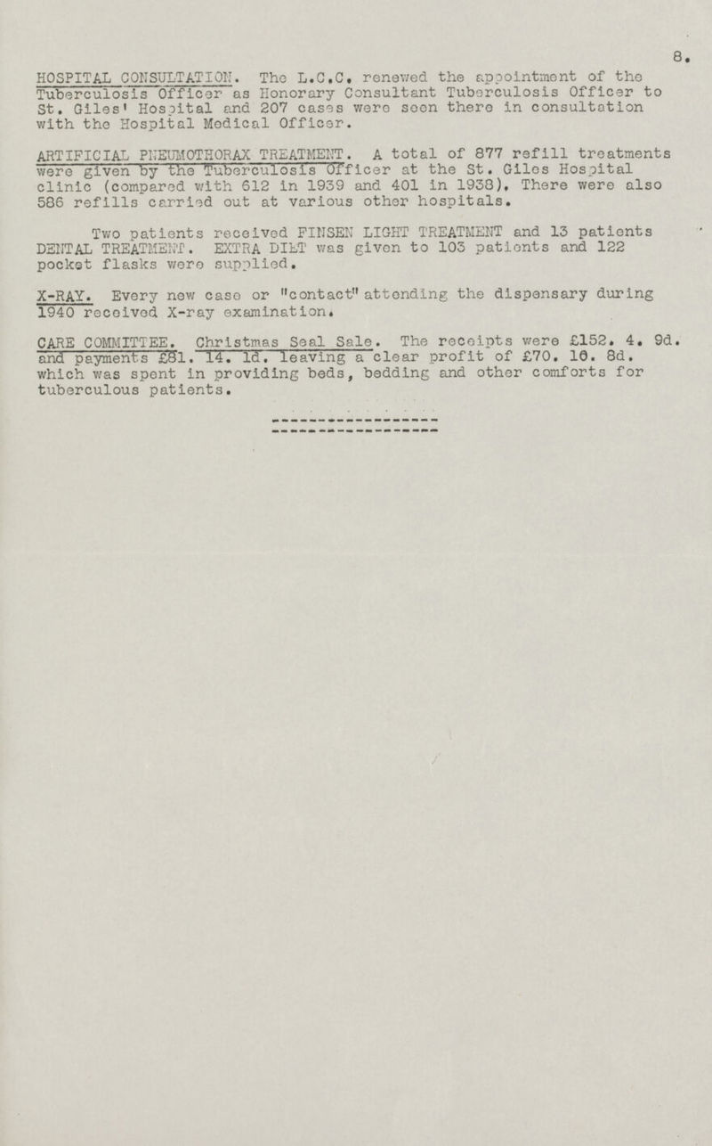 HOSPITAL CONSULTATION. The L.C.C. renewed the appointment of the Tuberculosis Officer as Honorary Consultant Tuberculosis Officer to St. Giles' Hospital and 207 cases were seen there in consultation with the Hospital Medical Officer. ARTIFICIAL PNEUMOTHORAX TREATMENT. A total of 877 refill treatments were given by the Tuberculosis Officer at the St. Giles Hospital clinic (compared with 612 in 1939 and 401 in 1938), There were also 586 refills carried out at various other hospitals. Two patients received FINSEN LIGHT TREATMENT and 13 patients DENTAL TREATMENT. EXTRA DIET was given to 103 patients and 122 pocket flasks were supplied. X-RAY. Every new case or contact attending the dispensary during 1940 received X-ray examination. CARE COMMITTEE. Christmas Seal Sale. The receipts were £152. 4. 9d. and payments £81. 14. Id. leaving a clear profit of £70. 10. 8d. which was spent in providing beds, bedding and other comforts for tuberculous patients.