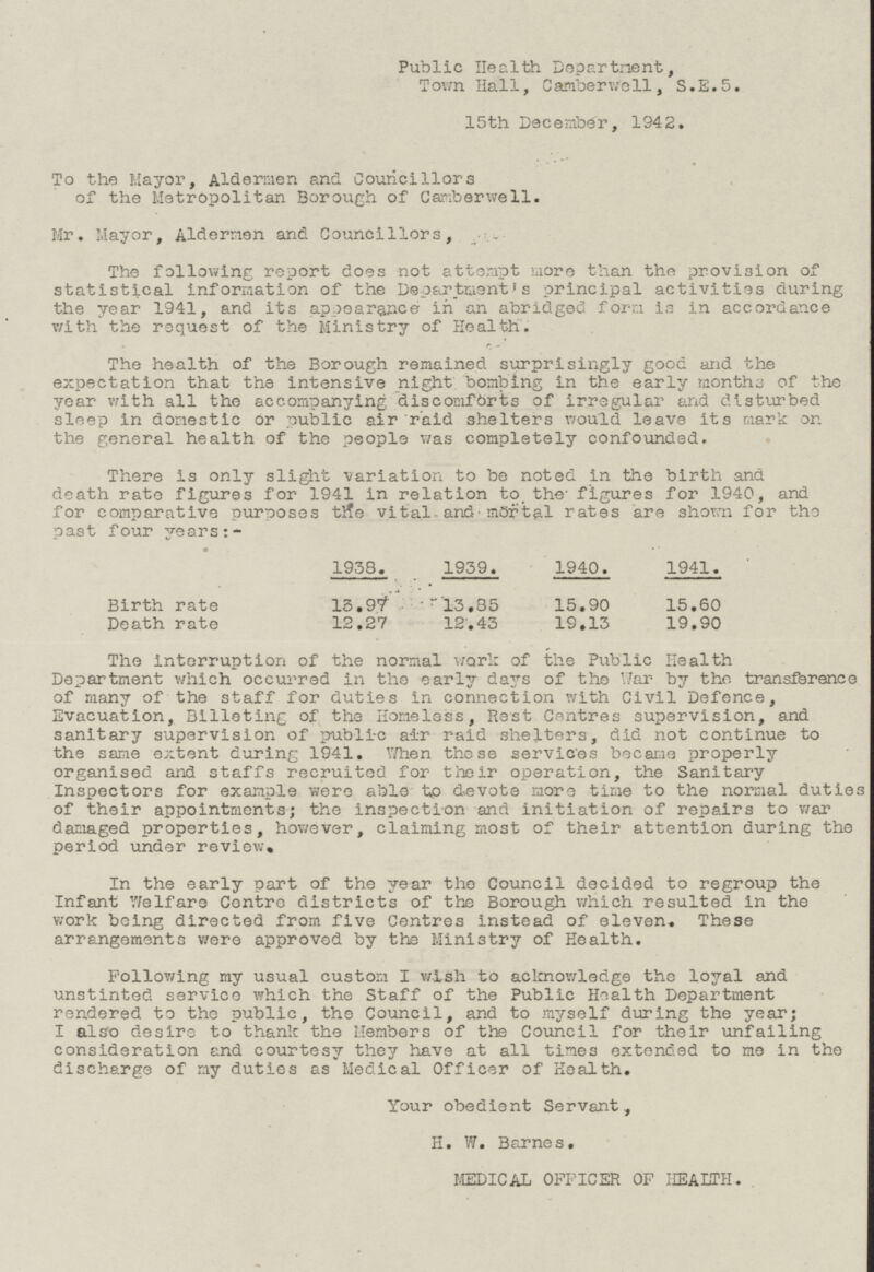 Public Health Department, Town Hall, Camberwell, S.E.5. 15th December, 1942. To the Mayor, Aldermen and Councillors of the Metropolitan Borough of Camberwell. Mr. Mayor, Aldermen and Councillors, The following report does not attempt more than the provision of statistical information of the Department's principal activities during the year 1941, and its appearance in an abridged form is in accordance with the request of the Ministry of Health. The health of the Borough remained surprisingly good and the expectation that the intensive night bombing in the early months of the year with all the accompanying discomforts of irregular and disturbed sleep in domestic or public air raid shelters would leave its mark on the general health of the people was completely confounded. There is only slight variation to be noted in the birth and death rate figures for 1941 in relation to. the figures for 1940, and for comparative purposes the vital and mortal rates are shown for the past four years:- Birthrate 13.97 13.85 15.90 15.60 Death rate 12.27 12.43 19.13 19.90 1938. 1959. 1940. 1941. The interruption of the normal work of the Public Health Department which occurred in the early days of the Mar by the transference of many of the staff for duties in connection with Civil Defence, Evacuation, Billeting of the Homeless, Rest Centres supervision, and sanitary supervision of public air raid shelters, did not continue to the same extent during 1941. When these services became properly organised and staffs recruited for their operation, the Sanitary Inspectors for example were able to devote more time to the normal duties of their appointments; the inspection and initiation of repairs to war damaged properties, however, claiming most of their attention during the period under review. In the early part of the year the Council decided to regroup the Infant Welfare Centre districts of the Borough which resulted in the work being directed from five Centres instead of eleven. These arrangements were approved by the Ministry of Health. Following my usual custom I wish to acknowledge the loyal and unstinted service which the Staff of the Public Health Department rendered to the public, the Council, and to myself during the year; I also desire to thank the Members of the Council for their unfailing consideration and courtesy they have at all times extended to me in the discharge of my duties as Medical Officer of Health. Your obedient Servant, H. W. Barnes, MEDICAL OFFICER OF HEALTH.