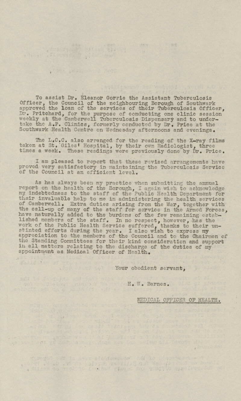 To assist Dr. Eleanor Gorrie the Assistant Tuberculosis Officer, the Council of the neighbouring Borough of Southwark approved the loan of the services of their Tuberculosis Officer, Dr. Pritchard, for the purpose of conducting one clinic session weekly at the Camberwell Tuberculosis Dispensary and to undertake the A.P. Clinics, formerly conductcd by Dr. Price at the Southwark Health Centre on Wednesday afternoons and evenings. The L.C.C. also arranged for the reading of the X-ray films taken at St. Giles' Hospital, by their own Radiologist, three times a week. These readings were previously done by Dr. Price. I am pleased to report that these revised arrangements have proved very satisfactory in maintaining the Tuberculosis Service of the Council at an efficient level. As has always been my practice when submitting the annual report on the health of the Borough, I again wish to acknowledge my indebtedness to the staff of the Public Health Department for their invaluable help to me in administering the health services of Camberwell. Extra duties arising from the War, together with the call-up of many of the staff for service in the Armed Forces, have naturally added to the burdens of the few remaining established members of the staff. In no respect, however, has the work of the Public Health Service suffered, thanks to their unstinted efforts during the year. I also wish to express my appreciation to the members of the Council and to the Chairmen of the Standing Committees for their kind consideration and support in all matters relating to the discharge of the duties of my appointment as Medical Officer of Health. Your obedient servant, H. W. Barnes. MEDICAL OFFICER OF HEALTH.