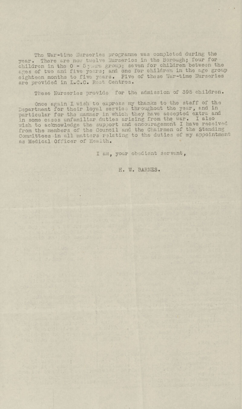 The War-time nurseries programme was completed during the year. There are now twelve Nurseries in the Borough; four for children in the 0 - 5 years group; seven for children between the ages of two and five years; and one for children in the age group eighteen months to five years. Five of these War-time Nurseries are provided in L.C.C. Rest Centres. These Nurseries provide for the admission of 395 children. Once again I wish to express my thanks to the staff of the Department for their loyal service throughout the year, and in particular for the manner in which they have accepted extra and in some cases unfamiliar duties arising from the war. I also wish to acknowledge the support and encouragement I have received from the members of the Council and the Chairmen of the Standing Committees in all matters relating to the duties of my appointment as Medical Officer of Health. I am, your obedient servant, H. W. BARNES.