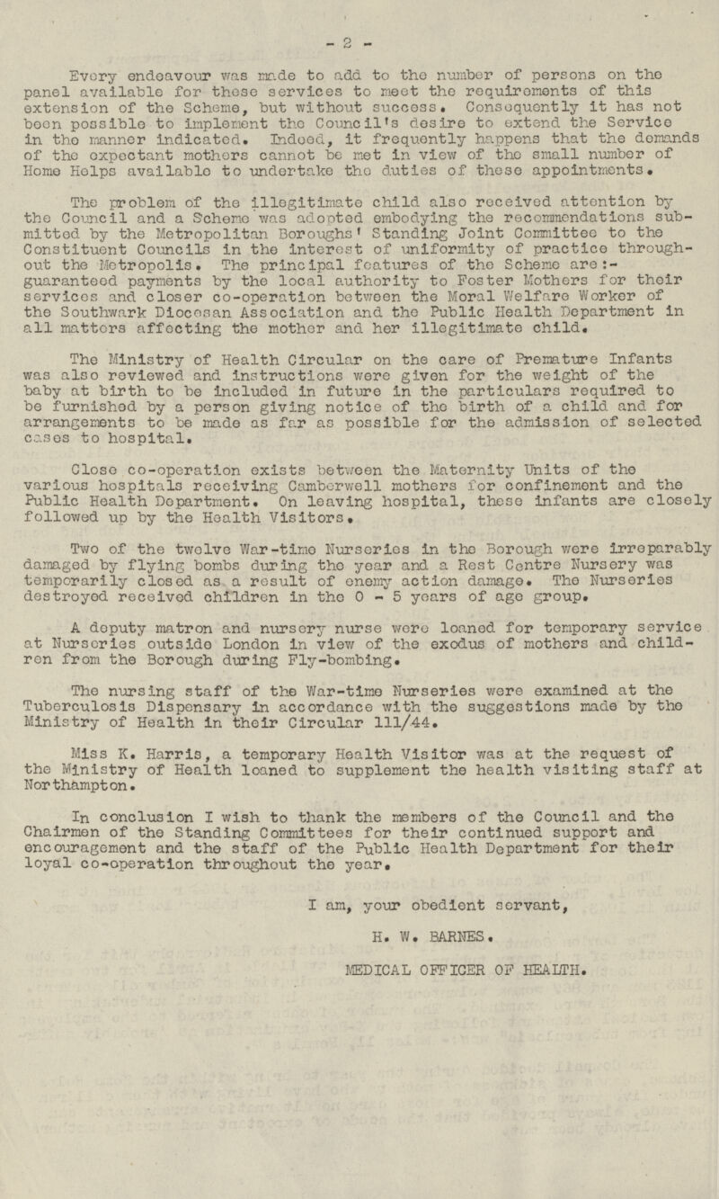 Every endeavour was made to add to the number of persons on the panel available for these services to meet the requirements of this extension of the Scheme, but without success. Consequently it has not been possible to implement the Council's desire to extend the Service in the manner indicated. Indeed, it frequently happens that the demands of the expectant mothers cannot be met in view of the small number of Home Helps available to undertake the duties of these appointments. The problem of the illegitimate child also received attention by the Council and a Scheme was adopted embodying the recommendations submitted by the Metropolitan Boroughs' Standing Joint Committee to the Constituent Councils in the interest of uniformity of practice throughout the Metropolis. The principal features of the Scheme are guaranteed payments by the local authority to Poster Mothers for their services and closer co-operation between the Moral Welfare Worker of the Southwark Diocesan Association and the Public Health Department in all matters affecting the mother and her illegitimate child. The Ministry of Health Circular on the care of Premature Infants was also reviewed and instructions were given for the weight of the baby at birth to be included in future in the particulars required to be furnished by a person giving notice of the birth of a child and for arrangements to be made as far as possible for the admission of selected cases to hospital. Close co-operation exists between the Maternity Units of the various hospitals receiving Camberwell mothers for confinement and the Public Health Department. On leaving hospital, these infants are closely followed up by the Health Visitors, Two of the twelve War-time Nurseries in the Borough were irreparably damaged by flying bombs during the year and a Rest Centre Nursery was temporarily closed as a result of enemy action damage. The Nurseries destroyed received children in the 0-5 years of age group. A deputy matron and nursery nurse were loaned for temporary service at Nurseries outside London in view of the exodus of mothers and children from the Borough during Fly-bombing. The nursing staff of the War-time Nurseries were examined at the Tuberculosis Dispensary in accordance with the suggestions made by the Ministry of Health in their Circular 111/44. Miss K. Harris, a temporary Health Visitor was at the request of the Ministry of Health loaned to supplement the health visiting staff at Northampton. In conclusion I wish to thank the members of the Cornell and the Chairmen of the Standing Committees for their continued support and encouragement and the staff of the Public Health Department for their loyal co-operation throughout the year. I am, your obedient servant, H. W. BARNES. MEDICAL OFFICER OP HEALTH. 2