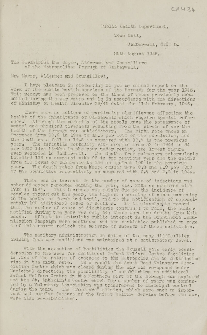 CAM 34 Public Health Department, Town Hall, Camberwell, S.E. 5. 20th August 1946. The Worshipful the Mayor, Aldermen and Councillors of the Metropolitan Borough of Camberwell. Mr. Mayor, Aldermen and Councillors, I have pleasure in presenting to you. my annual report on the work of the public health services of the Borough for the year 1945. This report has been prepared on the lines of those previously sub mitted during the war years and is in accordance with the directions of Ministry of Health Circular 28/46 dated the 11th February, 1946. There were no matters of particular significance affecting the health of the inhabitants of Camberwell which require Special reference. Although the majority of the people gave the appearance of mental and physical tiredness result from the strain of war the health of the Borough was satisfactory. The birth rate shows an increase from 18.9 in 1944 to 19.5 per 1000 o f the population, and the death rate fell to 14.5 as compared with 18.7 in the previous year. The infantile mortality rate dropped from 52 in 1944 to 34 per 1000 live births in the year under review, the lowest figure ever recorded, in Camborwell. The deaths from pulmonary tuberculosis totalled 118 as compared with 96 in the previous year and the deaths from all forms of tuborculosis 126 as against 109 in the previous year. The death rates from these causes were 0.8 and 0.9 per 1000 of the population respectively as compared with 0.7 and 0.8 in 1944. There was an Increase in the number or cases of infections and other diseasos reported during the year, viz. 2363 as compered with 1712 in 1944. This increase was mainly due to the incidence of measles throughout the year, the highest recording of cases occurring in the months of March and April, and to the notification of approximately 100 additional cases of seabies. It is pleasing to record that the number of cases of diphthoria continues to fall, the number notified during the year was only 54; there were two deaths from this cause. Efforts to stimulate public interest in the Diphtheria Imminisation Campaign were continued and the statistics published on page 4 of this report reflect the measure of success of these activities. The sanitary administration in spite of the many difficulties arising from war conditions was maintained at a satisfactory level. With the cessation of hostilities the Council gave early consideration to the need for additional Infant Welfare Centre facilities in view of the return of evacuees to the Metropolis and an anticipated rise in the birth rate. As a result the Amott Road Voluntary Association Centre which was closed during the war was re-opened under Municipal direction; the possibility of establishing an additional Infant Welfare Centre in the Northern part of the Borough was explored and the St. Antholin's Centre which for a number of years was conducted by a Voluntary Association was transferred to Municipal control during the year. The Toddlers clinics, which were such an important and popular feature of the Infant Welfare Service before the war, were also re-established.