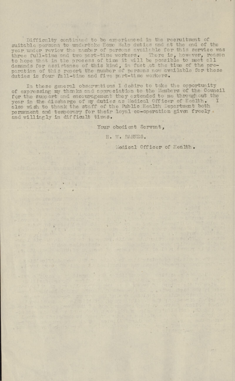 Difficulty continued to bo experienced in the recruitment of suitable persons to undertake Home Help duties and at the end of the year under review the number of persons available for this service was three full-time and two part-time workers. There is, however, reason to hope that in the process of time it will be possible to meet all demands for assistance of this kind, in fact at the time of the preparation of this report the number of persons now available for these duties is four full-time and five part-time workers. In these general observations I desire to take the opportunity of expressing my thanks and appreciation to the Members of the Council for the support and encouragement they extended to mo throughout the year in the discharge of try duties as Medical Officer of Health. I also wish to thank the staff of the Public Health Department both permanent and temporary for their loyal co-operation given freely and willingly in difficult times. Your obedient Servant, H. W. BARNES. Medical Officer of Health.